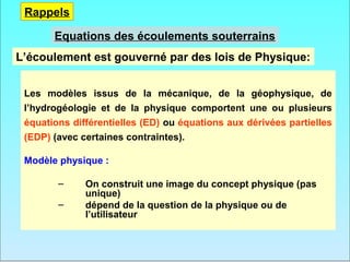 Rappels

       Equations des écoulements souterrains
L’écoulement est gouverné par des lois de Physique:


 Les modèles issus de la mécanique, de la géophysique, de
 l’hydrogéologie et de la physique comportent une ou plusieurs
 équations différentielles (ED) ou équations aux dérivées partielles
 (EDP) (avec certaines contraintes).

 Modèle physique :

        –     On construit une image du concept physique (pas
              unique)
        –     dépend de la question de la physique ou de
              l’utilisateur
 