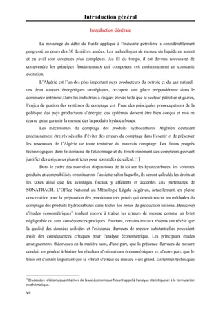 Introduction général
VII
Le mesurage du débit du fluide appliqué à l'industrie pétrolière a considérablement
progressé au cours des 30 dernières années. Les technologies de mesure du liquide en amont
et en aval sont devenues plus complexes. Au fil du temps, il est devenu nécessaire de
comprendre les principes fondamentaux qui composent cet environnement en constante
évolution.
L’Algérie est l’un des plus important pays producteurs du pétrole et du gaz naturel,
ces deux sources énergétiques stratégiques, occupent une place prépondérante dans le
commerce extérieur.Dans les industries à risques élevés telle que le secteur pétrolier et gazier,
l’enjeu de gestion des systèmes de comptage est l’une des principales préoccupations de la
politique des pays producteurs d’énergie, ces systèmes doivent être bien conçus et mis en
œuvre pour garantir la mesure des la produits hydrocarbures.
Les mécanismes du comptage des produits hydrocarbures Algérien devraient
prochainement être révisés afin d’éviter des erreurs du comptage dans l’avenir et de préserver
les ressources de l’Algérie de toute tentative du mauvais comptage. Les futurs progrès
technologiques dans le domaine de l'étalonnage et du fonctionnement des compteurs peuvent
justifier des exigences plus strictes pour les modes de calcul.[1]
Dans le cadre des nouvelles dispositions de la loi sur les hydrocarbures, les volumes
produits et comptabilisés constitueront l’assiette selon laquelle, ils seront calculés les droits et
les taxes ainsi que les avantages fiscaux y afférents et accordés aux partenaires de
SONATRACH. L’Office National du Métrologie Légale Algérien, actuellement, en pleine
concertation pour la préparation des procédures très précis qui devrait revoir les méthodes du
comptage des produits hydrocarbures dans toutes les zones de production national.Beaucoup
d'études économétriques1
tendent encore à traiter les erreurs de mesure comme un bruit
négligeable ou sans conséquences pratiques. Pourtant, certains travaux récents ont révélé que
la qualité des données utilisées et l'existence d'erreurs de mesure substantielles pouvaient
avoir des conséquences critiques pour l'analyse économétrique. Les principaux études
enseignements théoriques en la matière sont, d'une part, que la présence d'erreurs de mesure
conduit en général à biaiser les résultats d'estimations économétriques et, d'autre part, que le
biais est d'autant important que le « bruit d'erreur de mesure » est grand. En termes techniques
1
Etudes des relations quantitatives de la vie économique faisant appel à l'analyse statistique et à la formulation
mathématique.
 