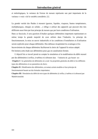 Introduction général
VIII
et métrologiques, la variance de l'erreur de mesure représente une part importante de la
variance « vraie » de la variable considérée. [1]
La grande variété des fluides à mesurer (gazeux, liquides, visqueux, hautes températures,
multiphasiques, chargés en solides ...) oblige à utiliser des appareils qui peuvent être très
différents aussi bien par leur principe de mesure que par leurs conditions d’utilisation.
Dans ce fascicule, il sera question d’étudier quelques débitmètres importants représentant en
même temps la grande majorité de ceux utilisés dans l’industrie. Le principe du
fonctionnement, la mise en œuvre industrielle et les conditions d’installation et d’utilisation
seront explicités pour chaque débitmètre. Des tableaux récapitulant les avantages et les
Inconvénients de chaque débitmètre faciliteront le choix de l’appareil le mieux adapté.
On limitera cette étude aux débitmètres pour gaz en canalisation fermée.
L’objectif de ce travail prend en compte la simulation et la modélisation du débit mesuré
par des débitmètres à orifice, à turbine et à ultrason dans l’industrie du gaz basant sur :
Chapitre I : les généralités de débitmètre où a noté les propriétés générales du débit et les différents
types des débitmètres et ses paramètres de choix;
Chapitre II : Modélisation des débitmètres, en notant certain modèles et leur principe de
fonctionnement basant sur des formules importantes;
Chapitre III : Simulation du débit de trois types de débitmètre (à orifice, à turbine et à ultrason) par
Matleb/simulink
 