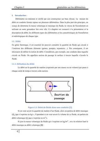 Chapitre I généralités sur les débitmètres
4
I. Introduction :
Débitmètre est étalonné et vérifié par son constructeur sur banc d'essai. La mesure du
débit en conduite fermée repose sur plusieurs débitmètres. Dans la plus part des principes, on
essaye de détermine la masse volumique et massique du fluide, la vitesse de l'écoulement en
utilisant un autre grenadeur liée avec elle. Ce chapitre est consacré à la présentation et la
description du débit, les différents types des débitmètres et les caractéristiques de l'installation
et métrologiques de chaque type.
I.1. Débit
En génie thermique, il est essentiel de pouvoir connaître la quantité du fluide qui circule à
l’intérieur des différents éléments (gaines, pompes, tuyauterie…). Par conséquent, il est
nécessaire de définir la notion de débit. Considérons, par exemple, une conduite dans laquelle
circule un fluide. On appellera section de passage la surface à travers laquelle s’écoule le
fluide.
I.1.1. Définition du débit
Le débit est la quantité de matière (exprimée par une masse ou un volume) qui passe à
chaque unité de temps à travers cette section.
Figure I.1: Débit de fluide dans une conduite [2]
Si on veut savoir la quantité de matière d’un fluide, alors on parlera de débit massique
(𝑄𝑚 )qui s’exprime en kg/s ; Cependant si on veut savoir le volume de ce fluide, on parlera de
débit volumique (𝑄𝑣)qui s’exprime en 𝑚3
/s.
Si 𝜌est la masse volumique du fluide qui s’exprime en kg/𝑚3
, on a la relation liant le
débit massique au débit volumique [2] :
 