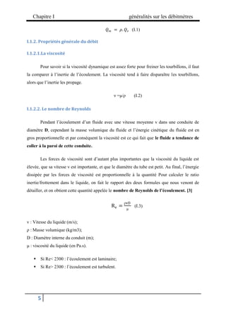 Chapitre I généralités sur les débitmètres
5
𝑄𝑚 = 𝜌. 𝑄𝑣 (I.1)
I.1.2. Propriétés générale du débit
I.1.2.1.La viscosité
Pour savoir si la viscosité dynamique est assez forte pour freiner les tourbillons, il faut
la comparer à l’inertie de l’écoulement. La viscosité tend à faire disparaître les tourbillons,
alors que l’inertie les propage.
ν =μ/ρ (I.2)
I.1.2.2. Le nombre de Reynolds
Pendant l’écoulement d’un fluide avec une vitesse moyenne v dans une conduite de
diamètre D, cependant la masse volumique du fluide et l’énergie cinétique du fluide est en
gros proportionnelle et par conséquent la viscosité est ce qui fait que le fluide a tendance de
coller à la paroi de cette conduite.
Les forces de viscosité sont d’autant plus importantes que la viscosité du liquide est
élevée, que sa vitesse v est importante, et que le diamètre du tube est petit. Au final, l’énergie
dissipée par les forces de viscosité est proportionnelle à la quantité Pour calculer le ratio
inertie/frottement dans le liquide, on fait le rapport des deux formules que nous venont de
détailler, et on obtient cette quantité appelée le nombre de Reynolds de l’écoulement. [3]
Re =
ρvD
μ
(I.3)
v : Vitesse du liquide (m/s);
ρ : Masse volumique (kg/m3);
D : Diamètre interne du conduit (m);
μ : viscosité du liquide (en Pa.s).
 Si Re< 2300 : l’écoulement est laminaire;
 Si Re> 2300 : l’écoulement est turbulent.
 