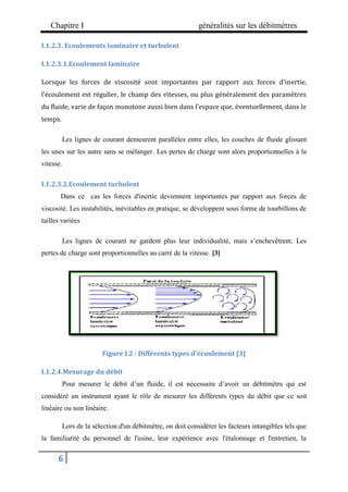Chapitre I généralités sur les débitmètres
6
I.1.2.3. Ecoulements laminaire et turbulent
I.1.2.3.1.Ecoulement laminaire
Lorsque les forces de viscosité sont importantes par rapport aux forces d'inertie,
l'écoulement est régulier, le champ des vitesses, ou plus généralement des paramètres
du fluide, varie de façon monotone aussi bien dans l'espace que, éventuellement, dans le
temps.
Les lignes de courant demeurent parallèles entre elles, les couches de fluide glissant
les unes sur les autre sans se mélanger. Les pertes de charge sont alors proportionnelles à la
vitesse.
I.1.2.3.2.Ecoulement turbulent
Dans ce cas les forces d'inertie deviennent importantes par rapport aux forces de
viscosité. Les instabilités, inévitables en pratique, se développent sous forme de tourbillons de
tailles variées
Les lignes de courant ne gardent plus leur individualité, mais s’enchevêtrent. Les
pertes de charge sont proportionnelles au carré de la vitesse. [3]
Figure I.2 : Différents types d'écoulement [3]
I.1.2.4.Mesurage du débit
Pour mesurer le débit d’un fluide, il est nécessaire d’avoir un débitmètre qui est
considéré un instrument ayant le rôle de mesurer les différents types du débit que ce soit
linéaire ou non linéaire.
Lors de la sélection d'un débitmètre, on doit considérer les facteurs intangibles tels que
la familiarité du personnel de l'usine, leur expérience avec l'étalonnage et l'entretien, la
 