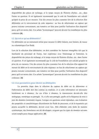 Chapitre I généralités sur les débitmètres
7
disponibilité des pièces de rechange, et le temps moyen de l'histoire d'échec…etc., dans
l'usine en question. Il est également recommandé que le coût de l'installation soit calculé
qu'après la prise de ces mesures. Une des erreurs les plus courantes lors de la sélection d'un
débitmètre est le renversement de cette séquence : au lieu de sélectionner un capteur qui
pourra exécuter correctement, une tentative est faite pour justifier l'utilisation d'un dispositif
parce qu'il est moins cher. Ces achats "économiques" peuvent devenir les installations les plus
coûteuses [4].
I.2. Qu’est-ce qu’un débitmètre?
Un débitmètre est un instrument utilisé pour mesurer le débit linéaire, non linéaire, de masse
ou volumétrique d’un fluide.
Lors de la sélection d'un débitmètre, on doit considérer les facteurs intangibles tels que la
familiarité du personnel de l'usine, leur expérience avec l'étalonnage et l'entretien, la
disponibilité des pièces de rechange, et le temps moyen de l'histoire d'échec, etc., dans l'usine
en question. Il est également recommandé que le coût de l'installation soit calculé qu'après la
prise de ces mesures. Une des erreurs les plus courantes lors de la sélection d'un appareil de
mesure de débit est le renversement de cette séquence: au lieu de sélectionner un capteur qui
pourra exécuter correctement, une tentative est faite pour justifier l'utilisation d'un dispositif
parce qu'il est moins cher. Ces achats "économiques" peuvent devenir les installations les plus
coûteuses. [4]
I.2.1.Les paramètres pour choisir un débitmètre
La première étape dans la sélection du capteur de débit est de déterminer si
l'information du débit doit être continu ou totalisée, et si cette information est nécessaire
localement ou à distance. Au cas d’être à distance, la transmission devrait-elle être
analogique, numérique ou partagée. Et, si elle sera partagée, quelle est la fréquence de mise à
jour des données (minimale) requise. Lorsque ces questions soient répondues, une évaluation
des propriétés et caractéristiques d'écoulement du fluide de processus, et de la tuyauterie qui
pourra accueillir le débitmètre, devrait avoir lieu. Afin d'aborder cette tâche de manière
systématique, des formulaires ont été développés, exigeant que les types de données suivants
soient remplis pour chaque application. [5]
 