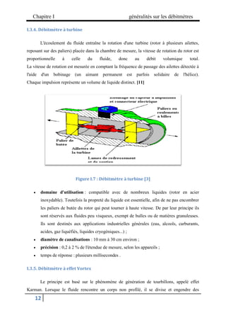 Chapitre I généralités sur les débitmètres
12
I.3.4. Débitmètre à turbine
L'écoulement du fluide entraîne la rotation d'une turbine (rotor à plusieurs ailettes,
reposant sur des paliers) placée dans la chambre de mesure, la vitesse de rotation du rotor est
proportionnelle à celle du fluide, donc au débit volumique total.
La vitesse de rotation est mesurée en comptant la fréquence de passage des ailettes détectée à
l'aide d'un bobinage (un aimant permanent est parfois solidaire de l'hélice).
Chaque impulsion représente un volume de liquide distinct. [11]
Figure I.7 : Débitmètre à turbine [3]
 domaine d'utilisation : compatible avec de nombreux liquides (rotor en acier
inoxydable). Toutefois la propreté du liquide est essentielle, afin de ne pas encombrer
les paliers de butée du rotor qui peut tourner à haute vitesse. De par leur principe ils
sont réservés aux fluides peu visqueux, exempt de bulles ou de matières granuleuses.
Ils sont destinés aux applications industrielles générales (eau, alcools, carburants,
acides, gaz liquéfiés, liquides cryogéniques...) ;
 diamètre de canalisations : 10 mm à 30 cm environ ;
 précision : 0,2 à 2 % de l'étendue de mesure, selon les appareils ;
 temps de réponse : plusieurs millisecondes .
I.3.5. Débitmètre à effet Vortex
Le principe est basé sur le phénomène de génération de tourbillons, appelé effet
Karman. Lorsque le fluide rencontre un corps non profilé, il se divise et engendre des
 