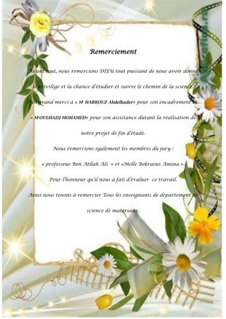 Remerciement
Avant tout, nous remercions DIEU tout puissant de nous avoir donné
le privilège et la chance d’étudier et suivre le chemin de la science.
Un grand merci à « Mr
HARROUZ Abdelkader» pour son encadrement et
« Mr
OULHADJ MOHAMED» pour son assistance durant la réalisation de
notre projet de fin d’étude.
Nous remercions également les membres du jury :
« professeur Ben Atllah Ali » et «Melle Bekraoui Amina ».
Pour l’honneur qu’il nous a fait d’évaluer ce travail.
Ainsi nous tenons à remercier Tous les enseignants de département de
science de matériaux.
 