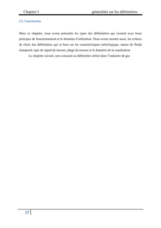 Chapitre I généralités sur les débitmètres
17
I.5. Conclusion
Dans ce chapitre, nous avons présentés les types des débitmètres qui existent avec leurs
principes de fonctionnement et le domaine d’utilisation. Nous avons montré aussi, les critères
de choix des débitmètres qui se base sur les caractéristiques métrologique, nature du fluide
transporté, type de signal de mesure, plage de mesure et le diamètre de la canalisation
Le chapitre suivant, sera consacré au débitmètre utilisé dans l’industrie de gaz
 