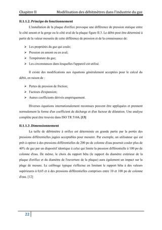 Chapitre II Modélisation des débitmètres dans l’industrie du gaz
22
II.1.1.2. Principe de fonctionnement
L'installation de la plaque d'orifice provoque une différence de pression statique entre
le côté amont et la gorge ou le côté aval de la plaque figure II.3. Le débit peut être déterminé à
partir de la valeur mesurée de cette différence de pression et de la connaissance de:
 Les propriétés du gaz qui coule;
 Pression en amont ou en aval;
 Température du gaz;
 Les circonstances dans lesquelles l'appareil est utilisé.
Il existe des modifications aux équations généralement acceptées pour le calcul du
débit, en raison de :
 Pertes de pression de friction;
 Facteurs d'expansion;
 Autres coefficients dérivés empiriquement.
Diverses équations internationalement reconnues peuvent être appliquées et prennent
normalement la forme d'un coefficient de décharge et d'un facteur de dilatation. Une analyse
complète peut être trouvée dans ISO TR 5168. [13]
II.1.1.3 .Dimensionnement
La taille de débitmètre à orifice est déterminée en grande partie par la portée des
pressions différentielles jugées acceptables pour mesurer. Par exemple, un utilisateur qui est
prêt à opérer à des pressions différentielles de 200 po de colonne d'eau pourrait couler plus de
40% de gaz par un dispositif identique à celui qui limite la pression différentielle à 100 po de
colonne d'eau. De même, le choix du rapport bêta (le rapport du diamètre extérieur de la
plaque d'orifice et du diamètre de l'ouverture de la plaque) aura également un impact sur la
plage de mesure. Le calibrage typique s'effectue en limitant le rapport bêta à des valeurs
supérieures à 0,65 et à des pressions différentielles comprises entre 10 et 100 po de colonne
d'eau. [12]
 