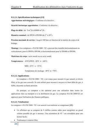 Chapitre II Modélisation des débitmètres dans l’industrie du gaz
24
II.1.2.1. Spécifications techniques [13]
Approbations métrologiques : Conforme à la directive ;
Sécurité intrinsèque approbation : Conforme à la directive ;
Plage de débit : de 5 m3
/h à10000 m3
/h ;
Diamètre nominal : de DN50 à DN500 (de 2” à 20”);
Pression maximale de service : Jusqu'à 100 bars en fonction de la matière du corps et de
bridage;
Montage : Les compteurs « FLUXI 2000 / TZ » peuvent être installés horizontalement ou
verticalement, pour le DN50 à DN300, et horizontalement pour le DN400 et DN500;
Matériaux de corps : acier moulé ou en acier soudé;
Températures: ATEX/PED: -30°C à +60°C;
MID: -25°C à +55°C;
Température de stockage: -40°C to +70°C.
II.1.2.2 .Applications
Le compteur « FLUXI 2000 / TZ » est conçu pour mesurer le gaz naturel, et divers
filtré, et les gaz non corrosifs. Ils sont utilisés pour mesurer à moyen et à haut débit du gaz, à
faible, moyenne ou haute pression.
En pratique, ce compteur a été optimisé pour une utilisation dans toutes les
applications liées au transport et à la distribution de gaz. Le compteur FLUXI 2000/TZ est
approuvé pour l'utilisation des finances publiques.
II.1.2.3. Totalisateur
Le compteur « FLUXI 2000 / TZ » est associé à un totaliseur se comprenant [13] :
 Un afficheur qui se compose de 9 chiffres comme index pour enregistrer un grand
volume possible de gaz à mesurer. Une orientation de 45 ° est considérée pour une
lecture facile;
 Totalisateur à rotation libre;
 