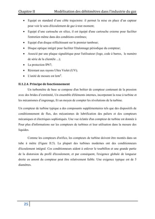 Chapitre II Modélisation des débitmètres dans l’industrie du gaz
25
 Equipé en standard d’une cible trajectoire: il permet la mise en place d’un capteur
pour voir le sens d'écoulement de gaz à tout moment;
 Equipé d’une cartouche en silice, il est équipé d'une cartouche externe pour faciliter
l'entretien même dans des conditions extrêmes;
 Equipé d'un disque réfléchissant sur le premier tambour;
 Disque optique intégré pour faciliter l'étalonnage périodique du compteur;
 Associé par une plaque signalétique pour l'utilisateur (logo, code à barres, le numéro
de série de la clientèle ...);
 La protection IP67;
 Résistant aux rayons Ultra Violet (UV);
 L'unité de mesure est lem3
.
II.1.2.4. Principe de fonctionnement
Un turbomètre de base se compose d'un boîtier de compteur contenant de la pression
avec des brides d’extrémité, Un ensemble d'éléments internes, incorporant la roue à turbine et
les mécanismes d’engrenage, Et un moyen de compter les révolutions de la turbine.
Un compteur de turbine typique a des composants supplémentaires tels que des dispositifs de
conditionnement de flux, des mécanismes de lubrification des paliers et des compteurs
mécaniques et électriques sophistiqués. Une vue éclatée d'un compteur de turbine est donnée à
Pour plus d'informations sur les compteurs de turbines et leur utilisation dans la mesure des
liquides.
Comme les compteurs d'orifice, les compteurs de turbine doivent être montés dans un
tube à mètre (Figure II.5). La plupart des turbines modernes ont des conditionneurs
d'écoulement intégral. Ces conditionneurs aident à enlever le tourbillon et une grande partie
de la distorsion du profil d'écoulement, et par conséquent, l'exigence globale de longueur
droite en amont du compteur peut être relativement faible. Une exigence typique est de 5
diamètres.
 