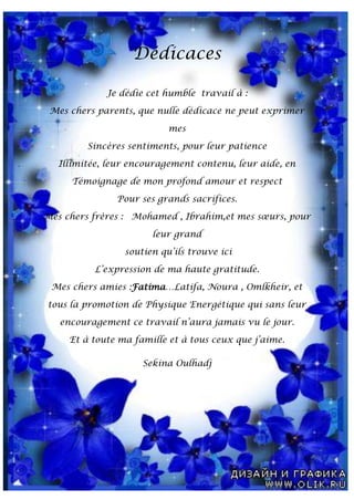 Dédicaces
Je dédie cet humble travail à :
Mes chers parents, que nulle dédicace ne peut exprimer
mes
Sincères sentiments, pour leur patience
Illimitée, leur encouragement contenu, leur aide, en
Témoignage de mon profond amour et respect
Pour ses grands sacrifices.
Mes chers frères : Mohamed , Ibrahim,et mes sœurs, pour
leur grand
soutien qu’ils trouve ici
L’expression de ma haute gratitude.
Mes chers amies :Fatima…Latifa, Noura , Omlkheir, et
tous la promotion de Physique Energétique qui sans leur
encouragement ce travail n’aura jamais vu le jour.
Et à toute ma famille et à tous ceux que j’aime.
Sekina Oulhadj
 