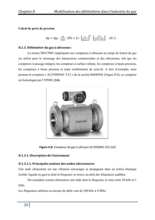 Chapitre II Modélisation des débitmètres dans l’industrie du gaz
29
Calcul de perte de pression
Δp = Δpr ∙
ρn
0.83
∙ Pb + 1 ∙
q
Qmax
2
∙
273
273+Tb
(II.1)
II.1.3. Débitmètre du gaz à ultrasons :
La norme ISO17089 s'appliquant aux compteurs à ultrasons au temps de transit du gaz
est utilisé pour le mesurage des transactions commerciales et des allocations, tels que les
compteurs à passage intégral, les compteurs à surface réduite, les compteurs à haute pression,
les compteurs à basse pression et toute combinaison de ceux-là. A titre d’exemple, nous
prenons le compteur « ALTOSONIC V12 » de la société KRHONE (Figure II.8), ce compteur
est homologué par l’ONML [14].
Figure II.8: Compteur de gaz à ultrason ALTOSONIC V12 [12]
II.1.3.1. Description de l’instrument
II.1.3.1.1. Principales notions des ondes ultrasonores
Une onde ultrasonore est une vibration mécanique se propageant dans un milieu élastique
(solide, liquide ou gaz) et dont la fréquence se trouve au-delà des fréquences audibles.
On considère comme ultrasonore une onde dont la fréquence se situe entre 20 kHz et 1
GHz.
Les fréquences utilisées en mesure de débit vont de 200 kHz à 4 MHz.
 