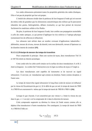 Chapitre II Modélisation des débitmètres dans l’industrie du gaz
30
Les ondes ultrasonores présentent toutes les propriétés générales des ondes élastiques.
Elles n’ont pas de propriété qui leur soit propre.
L’intérêt des ultrasons résider dans la petitesse de leur longueur d’onde qui est souvent
du même ordre de grandeur que les dimensions caractéristiques des milieux qu’ils parcourent
(diamètre des grains, hétérogénéités, défauts éventuels), ce qui leur permet de traverser
facilement les matériaux solides et les fluides.
De plus, la petitesse de leur longueur d’onde, leur confère une propagation assimilable
à celle des ondes optiques, ce qui permet d’appliquer les lois relatives à l’optique physique
(notamment lois de réflexion et réfraction).
Les ultrasons sont utilisés dans un nombre croissant d’applications industrielles :
débitmètre, mesure de niveau, mesure de densité, tests non destructifs, mesure d’épaisseur ou
de diamètre interne de conduite [15].
II.1.3.1.2.Principe de mesure du temps de transition
Pour comprendre le principe : Dans une section de tuyau, deux transducteurs Trd 1A
et 1B Trd créent un chemin acoustique.
Cette corde relie les côtés actifs situées sur la surface de deux transducteurs A et B; L
étant sa longueur. Le cordon fait l’intersection avec la ligne au milieu du tuyau et l’angle φ.
Les deux transducteurs sont capables de transmettre et de recevoir un signal
ultrasonore. À son tour, un transducteur agit comme un émetteur, l'autre comme récepteur, à
l'autre sens.
Le temps de transit d'un signal ultrasonore le long d'une corde de mesure est influencé
par la vitesse de l'écoulement du gaz (v). Si le débit de gaz est nul, le temps de transit de TRD
A à TRD B est exactement le même que le temps de transit de TRD B à TRD A [16].
Lorsque le gaz s'écoule, il est caractérisé par une vitesse v, c’étant la vitesse du son
dans le gaz, « v • cos (φ) » est la composante de v dans la direction de mesure.
Cette composante augmente ou diminue la vitesse de l'onde sonore comme elle se
déplace d'un transducteur à l'autre transducteur. Par conséquent, Le temps de transit de TRD
A à TRD B (TAB) est:
TAB =
L
C+V.cos φ
(II.2)
 