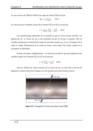 Chapitre II Modélisation des débitmètres dans l’industrie du gaz
31
En sens inverse (de TRD B à TRD A) le temps de transit (TBA) devient :
TBA =
L
C−V.cos φ
(II.3)
La vitesse du gaz est déduite à partir de la formule (II.2) et (II.3) en tant que:
v =
L
2.cos φ
.
1
TAB
−
1
TBA
(II.4)
Une caractéristique importante de ce procédé est que la vitesse du gaz calculée v ne
dépend pas de la vitesse du son c, des propriétés du gaz ou de gaz en général. Elle est
calculée uniquement en fonction des temps de transition mesurés 𝑡𝐴𝐵 et 𝑡𝐵𝐴; la longueur de la
corde et l’angle d'intersection de la corde de mesure sont censées être connu à partir de la
conception de débitmètre.
Comme une option supplémentaire, la vitesse du son dans le gaz peut également être
calculée à partir de la formule (II.2) et (II.3) en tant que :
c =
L
2
.
1
TAB
+
1
TBA
(II.5)
Ainsi on obtient une valeur mesurée de la vitesse du son, un outil utile à des fins de
diagnostic, comme il peut être comparé avec des données provenant d'autres sources.
Figure II.9 : Propagation d'onde acoustique sonore [17]
 