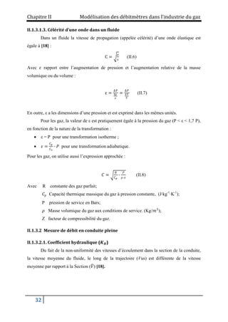 Chapitre II Modélisation des débitmètres dans l’industrie du gaz
32
II.1.3.1.3. Célérité d’une onde dans un fluide
Dans un fluide la vitesse de propagation (appelée célérité) d’une onde élastique est
égale à [18] :
C =
ρ
ε
(II.6)
Avec 𝜀 rapport entre l’augmentation de pression et l’augmentation relative de la masse
volumique ou du volume :
ε =
ΔP
Δρ
ρ
=
ΔP
ΔV
V
(II.7)
En outre, ε a les dimensions d’une pression et est exprimé dans les mêmes unités.
Pour les gaz, la valeur de ε est pratiquement égale à la pression du gaz (P < ε < 1,7 P),
en fonction de la nature de la transformation :
 ε = P pour une transformation isotherme ;
 𝜀 =
𝐶𝑝
𝐶𝑣
∙ 𝑃 pour une transformation adiabatique.
Pour les gaz, on utilise aussi l’expression approchée :
𝐶 =
𝑅
𝐶𝑝
∙
𝑃
𝜌∙𝑧
(II.8)
Avec R constante des gaz parfait;
𝐶𝑝 Capacité thermique massique du gaz à pression constante, (J·kg-1
·K-1
);
P pression de service en Bars;
𝜌 Masse volumique du gaz aux conditions de service. (Kg/𝑚3
);
Z facteur de compressibilité du gaz.
II.1.3.2 Mesure de débit en conduite pleine
II.1.3.2.1. Coefficient hydraulique (𝑲𝑯)
Du fait de la non-uniformité des vitesses d’écoulement dans la section de la conduite,
la vitesse moyenne du fluide, le long de la trajectoire (Vus) est différente de la vitesse
moyenne par rapport à la Section (𝑉) [18].
 