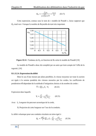 Chapitre II Modélisation des débitmètres dans l’industrie du gaz
36
𝐾𝐻 =
𝑛
𝑛+1
𝑉0
2𝑛2
𝑛+1 2𝑛+1
𝑉0
=
2𝑛+1
2𝑛
(II.17)
Cette expression, connue sous le nom de « modèle de Prandtl », laisse supposer que
𝐾𝐻 tend vers 1 lorsque le nombre de Reynolds devient très important.
Figure II.14 : Tendance de 𝐾𝐻 en fonction de Re selon le modèle de Prandtl [18]
Le modèle de Prandtl a donc été complété par un autre qui tient compte de l’effet de la
rugosité. [18]
II.1.3.2.4. Expression du débit
Dans le cas d’une mesure par plans parallèles, la vitesse moyenne sur toute la section
est égale à la somme pondérée des vitesses mesurées par les cordes, les coefficients de
pondération Ci dépendant de la méthode d’intégration choisie et du nombre de cordes :
V = Ci ∙ Vi
n
i=1 (II.22)
Expression dans laquelle
Vi =
Li
2
2Di
∙
ΔTi
TABi
∙TBAi
(II.23)
Avec 𝐿𝑖 Longueur du parcours acoustique de la corde,
Di Projection de cette longueur sur l’axe de la conduite.
Le débit volumique pour une conduite circulaire est alors égal à :
Qv =
π∅int
2
4
Ci
n
i=1 ∙
Li
2
2Di
∙
ΔTi
TABi
∙TBAi
(II.24)
 