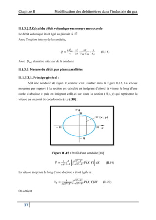 Chapitre II Modélisation des débitmètres dans l’industrie du gaz
37
II.1.3.2.5.Calcul du débit volumique en mesure monocorde
Le débit volumique étant égal au produit 𝑆 ∙ 𝑉
Avec S section interne de la conduite,
𝑄 =
𝜋∅𝑖𝑛𝑡
2
4
∙
𝐿2
2𝐷
∙
Δ𝑇
𝑇𝐴𝐵 ∙𝑇𝐵𝐴
∙
1
𝐾𝐻
(II.18)
Avec ∅𝑖𝑛𝑡 diamètre intérieur de la conduite
II.1.3.3. Mesure du débit par plans parallèles
II .1.3.3.1. Principe général :
Soit une conduite de rayon R comme s’est illustrer dans la figure II.15. La vitesse
moyenne par rapport à la section est calculée en intégrant d’abord la vitesse le long d’une
corde d’abscisse x puis en intégrant celle-ci sur toute la section (V(x, y) qui représente la
vitesse en un point de coordonnées (x, y) [18] :
Figure II .15 : Profil d'une conduite [18]
𝑉 =
1
𝜋𝑅2 𝑉 𝑋, 𝑌
𝑅2−𝑋2
− 𝑅2−𝑋2 𝑑𝑋
𝑅
−𝑅
(II.19)
La vitesse moyenne le long d’une abscisse x étant égale à :
𝑉𝑋 =
1
2 𝑅2−𝑋2
𝑉 𝑋, 𝑌 𝑑𝑌
𝑅2−𝑋2
− 𝑅2−𝑋2 (II.20)
On obtient
 