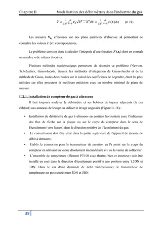 Chapitre II Modélisation des débitmètres dans l’industrie du gaz
38
𝑉 =
1
𝜋𝑅2 𝑉𝑋 𝑅2 − 𝑋2𝑑𝑋
𝑅
−𝑅
=
2
𝜋𝑅2 𝐹 𝑋 𝑑𝑋
𝑅
−𝑅
(II.21)
Les mesures 𝐕𝐱𝐢
effectuées sur des plans parallèles d’abscisse xi permettent de
connaître les valeurs F (xi) correspondantes.
Le problème consiste donc à calculer l’intégrale d’une fonction F (𝒙𝒊) dont on connaît
un nombre n de valeurs discrètes.
Plusieurs méthodes mathématiques permettent de résoudre ce problème (Newton,
Tchebychev, Gauss-Jacobi, Gauss), les méthodes d’intégration de Gauss-Jacobi et de la
méthode de Gauss, toutes deux basées sur le calcul des coefficients de Legendre, étant les plus
utilisées car elles procurent la meilleure précision avec un nombre minimal de plans de
mesure.
II.2.1. Installation de compteur de gaz à ultrasons
Il faut toujours soulever le débitmètre et ses bobines de tuyaux adjacents (le cas
échéant) aux anneaux de levage ou utiliser le levage angulaire (Figure II .16) :
• Installation du débitmètre de gaz à ultrasons en position horizontale avec l'indicateur
des flux de flèche sur la plaque ou sur le corps du compteur dans le sens de
l'écoulement (vers l'avant) dans la direction positive de l’écoulement du gaz;
• Le convertisseur doit être situé dans la partie supérieure de l'appareil de mesure de
débit à ultrasons;
• Etablir la connexion pour le transmetteur de pression au Pr point sur le corps du
compteur en utilisant un vanne d'isolement intermédiaire et / ou la vanne de collecteur.
• L’ensemble de température (élément PT100 avec thermo bien et émetteur) doit être
installé en aval dans la direction d'écoulement positif à une position entre 1.5DN et
3DN. Dans le cas d'une demande de débit bidirectionnel, le transmetteur de
température est positionné entre 3DN et 5DN.
 