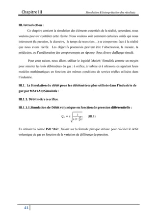 Chapitre III Simulation & Interprétation des résultats
41
III. Introduction :
Ce chapitre contient la simulation des éléments essentiels de la réalité, cependant, nous
voulons pouvoir contrôler cette réalité. Nous voulons voir comment certaines unités qui nous
intéressent (la pression, le diamètre, le temps de transition…) se comportent face à la réalité
que nous avons recréé. Les objectifs poursuivis peuvent être l’observation, la mesure, la
prédiction, ou l’amélioration des comportements en réponse Sous divers challenge simulé.
Pour cette raison, nous allons utiliser le logiciel Matleb/ Simulink comme un moyen
pour simuler les trois débitmètres du gaz : à orifice, à turbine et à ultrasons en appelant leurs
modèles mathématiques en fonction des mêmes conditions de service réelles utilisées dans
l’industrie.
III.1. La Simulation du débit pour les débitmètres plus utilisés dans l’industrie de
gaz par MATLAB/Simulink :
III.1.1. Débitmètre à orifice
III.1.1.1.Simulation de Débit volumique en fonction de pression différentielle :
𝑄𝑣 = 𝑠
2
𝜌.(1−
𝑑4
𝐷4)
. (III.1)
En utilsant la norme ISO 5167 , basant sur la formule pratique utilisée pour calculer le débit
volumique du gaz en fonction de la variation de différence de pression.
 