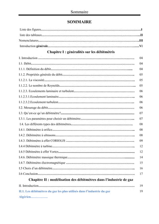 Sommaire
SOMMAIRE
Liste des figures………………………………………………………………………………….I
liste des tableaux………………………………………………………………………………...II
Nomenclatures…………………………………………………………………………………..III
Introduction générale………………………………………………………………………......VI
Chapitre I : généralités sur les débitmètris
I. Introduction ……………………………………………………………………………… 04
I.1. Débit……………………………………………………………………………………. 04
I.1.1. Définition du débit………………………………………………………………...... 04
I.1.2. Propriétés générale du débit………………………………………………………….. 05
I.1.2.1. La viscosité…………………………………………………………………………. 05
I.1.2.2. Le nombre de Reynolds……………………………………………………………... 05
I.1.2.3. Ecoulements laminaire et turbulent………………………………………………… 06
I.1.2.3.1.Ecoulement laminaire……………………………………………………………... 06
I.1.2.3.2.Ecoulement turbulent……………………………………………………………... 06
I.2. Mesurage du débit……………………………………………………………………… 06
I.3. Qu’est-ce qu’un débitmètre?............................................................................................ 07
I.3.1. Les paramètres pour choisir un débitmètre…………………………………………... 07
I.4. Les différents types des débitmètres…………………………………………………. 08
I.4.1. Débitmètre à orifice…………………………………………………………………... 08
I.4.2 .Débitmètre à ultrasons………………………………………………………………... 08
I.4.3. Débitmètre à effet CORIOLIS ………………………………………………………. 09
I.4.4 Débitmètre à turbine…………………………………………………………………... 12
I.4.5 Débitmètre à effet Vortex............................................................................................... 12
I.4.6. Débitmètre massique thermique………………………………………………............ 14
I.4.7. Débitmètre électromagnétique ………………………………………………………. 15
I.5 Choix d’un débitmètre…………………………………………………………………... 16
I.6 Conclusion………………………………………………………………………………. 17
Chapitre II : modélisation des débitmètres dans l’industrie de gaz
II. Introduction……………………………………………………………………………… 19
II.1. Les débitmètres du gaz les plus utilisés dans l’industrie du gaz
Algérien…………….
19
 