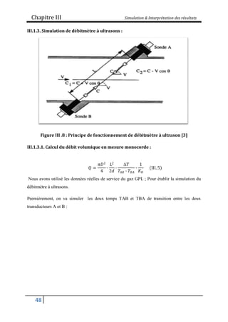 Chapitre III Simulation & Interprétation des résultats
48
III.1.3. Simulation de débitmètre à ultrasons :
Figure III .8 : Principe de fonctionnement de débitmètre à ultrason [3]
III.1.3.1. Calcul du débit volumique en mesure monocorde :
𝑄 =
𝜋𝐷2
4
∙
𝐿2
2𝑑
∙
Δ𝑇
𝑇𝐴𝐵 ∙ 𝑇𝐵𝐴
∙
1
𝐾𝐻
(III. 5)
Nous avons utilisé les données réelles de service du gaz GPL ; Pour établir la simulation du
débitmètre à ultrasons.
Premièrement, on va simuler les deux temps TAB et TBA de transition entre les deux
transducteurs A et B :
 