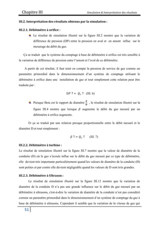 Chapitre III Simulation & Interprétation des résultats
51
III.2. Interprétation des résultats obtenus par la simulation :
III.2.1. Débitmètre à orifice :
Le résultat de simulation illustré sur la figure III.2 montre que la variation de
différence de pression (DP) entre la pression en aval et en amont influe sur le
mesurage du débit du gaz.
Ça se traduit que le système du comptage à base de débitmètre à orifice est très sensible à
la variation de différence de pression entre l’amont et l’aval de ce débitmètre.
A partir de cet résultat, il faut tenir en compte la pression de service de gaz comme un
paramètre primordial dans le dimensionnement d’un système de comptage utilisant le
débitmètre à orifice dans une installation de gaz et tout simplement cette relation peut être
traduite par :
D𝑃 ↑ = 𝑄𝑣 ↑ (III. 6)
Puisque Beta est le rapport de diamètre
𝒅
𝑫
, le résultat de simulation illustré sur la
figure III.4 montre que lorsque 𝛽 augmente le débit du gaz mesuré par un
débitmètre à orifice augmente.
Et ça se traduit par une relation presque proportionnelle entre le débit mesuré et le
diamètre D et tout simplement :
𝛽 ↑ = 𝑄𝑣 ↑ (III. 7)
III.2.2. Débitmètre à turbine :
Le résultat de simulation illustré sur la figure III.7 montre que la valeur de diamètre de la
conduite (D) où le gaz s’écoule influe sur le débit du gaz mesuré par ce type de débitmètre,
elle devient très importante particulièrement quand les valeurs de diamètre de la conduite (D)
sont petites et par contre elle devient négligeable quand les valeurs de D sont très grandes.
III.2.3. Débitmètre à Ultrason :
Le résultat de simulation illustré sur la figure III.12 montre que la variation de
diamètre de la conduite D n’a pas une grande influence sur le débit du gaz mesuré par un
débitmètre à ultrasons, c'est-à-dire la variation de diamètre de la conduite n’est pas considéré
comme un paramètre primordial dans le dimensionnement d’un système de comptage du gaz à
base de débitmètre à ultrasons. Cependant il semble que la variation de la vitesse de gaz qui
 
