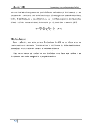 Chapitre III Simulation & Interprétation des résultats
52
s’écoule dans la conduite possède une grande influence sur le mesurage du débit de ce gaz par
un débitmètre à ultrasons et cette dépendance directe revient au principe de fonctionnement de
ce type de débitmètre, car le facteur hydraulique (𝐾𝐻) contribue directement dans le calcul de
débit et ce dernier a une relation avec la vitesse du gaz s’écoulant dans la conduite : [
𝑄 =
𝜋𝐷2
4
∙
𝐿2
2𝑑
∙
Δ𝑇
𝑇𝐴𝐵 ∙𝑇𝐵𝐴
∙
1
𝐾𝐻
(III. 8)
III.3. Conclusion :
Dans ce chapitre, nous avons présenté la simulation de débit du gaz obtenu selon les
conditions de service réelles de l’usine en utilisant la modélisation des différents débitmètres :
débitmètre à orifice, débitmètre à turbine et débitmètre à ultrason.
Nous avons obtenu les résultats de ces simulations sous forme des courbes et ça
évidemment nous aide à interpréter et expliquer ces résultats.
 