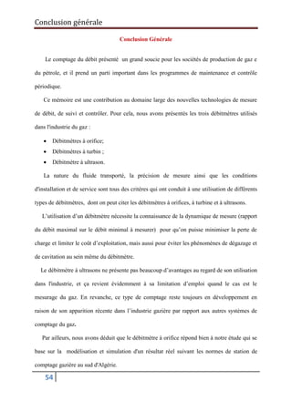 Conclusion générale
54
Conclusion Générale
Le comptage du débit présenté un grand soucie pour les sociétés de production de gaz e
du pétrole, et il prend un parti important dans les programmes de maintenance et contrôle
périodique.
Ce mémoire est une contribution au domaine large des nouvelles technologies de mesure
de débit, de suivi et contrôler. Pour cela, nous avons présentés les trois débitmètres utilisés
dans l'industrie du gaz :
 Débitmètres à orifice;
 Débitmètres à turbin ;
 Débitmètre à ultrason.
La nature du fluide transporté, la précision de mesure ainsi que les conditions
d'installation et de service sont tous des critères qui ont conduit à une utilisation de différents
types de débitmètres, dont on peut citer les débitmètres à orifices, à turbine et à ultrasons.
L’utilisation d’un débitmètre nécessite la connaissance de la dynamique de mesure (rapport
du débit maximal sur le débit minimal à mesurer) pour qu’on puisse minimiser la perte de
charge et limiter le coût d’exploitation, mais aussi pour éviter les phénomènes de dégazage et
de cavitation au sein même du débitmètre.
Le débitmètre à ultrasons ne présente pas beaucoup d’avantages au regard de son utilisation
dans l'industrie, et ça revient évidemment à sa limitation d’emploi quand le cas est le
mesurage du gaz. En revanche, ce type de comptage reste toujours en développement en
raison de son apparition récente dans l’industrie gazière par rapport aux autres systèmes de
comptage du gaz.
Par ailleurs, nous avons déduit que le débitmètre à orifice répond bien à notre étude qui se
base sur la modélisation et simulation d'un résultat réel suivant les normes de station de
comptage gazière au sud d'Algérie.
 