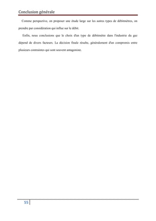 Conclusion générale
55
Comme perspective, on proposer une étude large sur les autres types de débitmètres, on
prendre par considération qui influe sur le débit.
Enfin, nous conclusions que le choix d'un type de débitmétre dans l'industrie du gaz
dépend de divers facteurs. La décision finale résulte, généralement d'un compromis entre
plusieurs contraintes qui sont souvent antagoniste.
 