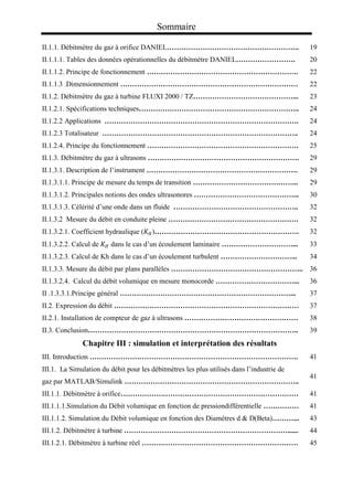 Sommaire
II.1.1. Débitmètre du gaz à orifice DANIEL……………………………………………….. 19
II.1.1.1. Tables des données opérationnelles du débitmètre DANIEL……………………. 20
II.1.1.2. Principe de fonctionnement ………………………………………………………. 22
II.1.1.3 .Dimensionnement ………………………………………………………………… 22
II.1.2. Débitmètre du gaz à turbine FLUXI 2000 / TZ……………………………………... 23
II.1.2.1. Spécifications techniques………………………………………………………….. 24
II.1.2.2 Applications ………………………………………………………………………. 24
II.1.2.3 Totalisateur ……………………………………………………………………….. 24
II.1.2.4. Principe du fonctionnement ………………………………………………………. 25
II.1.3. Débitmètre du gaz à ultrasons ………………………………………………………. 29
II.1.3.1. Description de l’instrument ………………………………………………………. 29
II.1.3.1.1. Principe de mesure du temps de transition ……………………………………... 29
II.1.3.1.2. Principales notions des ondes ultrasonores ……………………………………... 30
II.1.3.1.3. Célérité d’une onde dans un fluide …………………………………………….. 32
II.1.3.2 Mesure du débit en conduite pleine ………………………………………………. 32
II.1.3.2.1. Coefficient hydraulique (𝐾𝐻)……………………………………………………. 32
II.1.3.2.2. Calcul de 𝐾𝐻 dans le cas d’un écoulement laminaire …………………………... 33
II.1.3.2.3. Calcul de Kh dans le cas d’un écoulement turbulent …………………………... 34
II.1.3.3. Mesure du débit par plans parallèles ……………………………………………….. 36
II.1.3.2.4. Calcul du débit volumique en mesure monocorde ……………………………... 36
II .1.3.3.1.Principe général ………………………………………………………………... 37
II.2. Expression du débit …………………………………………………………………… 37
II.2.1. Installation de compteur de gaz à ultrasons ………………………………………… 38
II.3. Conclusion…………………………………………………………………………….. 39
Chapitre III : simulation et interprétation des résultats
III. Introduction ……………………………………………………………………………. 41
III.1. La Simulation du débit pour les débitmètres les plus utilisés dans l’industrie de
gaz par MATLAB/Simulink ………………………………………………………………..
41
III.1.1. Débitmètre à orifice………………………………………………………………… 41
III.1.1.1.Simulation du Débit volumique en fonction de pressiondifférentielle …………… 41
III.1.1.2. Simulation du Débit volumique en fonction des Diamètres d & D(Beta)………... 43
III.1.2. Débitmètre à turbine ……………………………………………………………...... 44
III.1.2.1. Débitmètre à turbine réel ………………………………………………………… 45
 