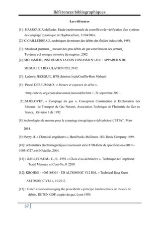 Références bibliographiques
57
Les références
[1] : HARROUZ Abdelkader, Etude expérimentale de contrôle et de vérification d'un système
de comptage dynamique de l'hydrocarbure, 21/04/2016.
[2] :C.GAILLEDREAU., techniques de mesure des débits des fluides industriels, 1989.
[3] : Mouloud guemana _ mesure des gras débits de gaz contribution des venturi_
Tuyèresa col sonique mémoire de magister. 2002
[4] :MOHAMED., INSTRUMENTATION FONDAMENTALE : APPAREILS DE
MESURE ET REGULATION PID, 2012.
[5] : Ludovic JEZEQUEL BTS chimiste lycéeCoeffin‐Baie Mahault
[6] : Pascal DEREUMAUX, « Mesure et capteurs de débit »,
<http://sitelec.org/cours/dereumaux/mesurdebit.htm >, 21 septembre 2001.
[7] :M.JOLOVET, « Comptage du gaz », Conception Construction et Exploitation des
Réseaux de Transport de Gaz Naturel, Association Technique de l’Industrie du Gaz en
France, Révision 1 de 1992
[8]: technologies de mesure pour le comptage énergétique-crédit photos: CETIAT. Mars
2014.
[9]: Perpy.H. « Chemical engeineers », Hand book; McGraow-Hill, Book Company,1989.
[10]: débitmétres électromagnetiques rosemount série 8700-fiche de specifications 00813-
0103-4727, rév.NAjuillet 2004.
[11] : GAILLEDREAU. C., 01-1992 « Choix d’un débitmètre », Technique de l’ingénieur,
Traité Mesures et Contrôle, R 2200.
[12]: KROHNE - 4003164301 - TD ALTOSONIC V12 R01, « Technical Data Sheet
ALTOSONIC V12 », 10/2013.
[13] : Fisher Rosemoumanaging the prosesbette « principe fondamentaux de mesure de
débit», DETEN GDF, cogrès du gaz, Lyon 1989.
 