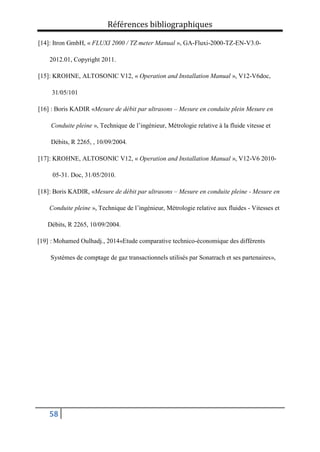 Références bibliographiques
58
[14]: Itron GmbH, « FLUXI 2000 / TZ meter Manual », GA-Fluxi-2000-TZ-EN-V3.0-
2012.01, Copyright 2011.
[15]: KROHNE, ALTOSONIC V12, « Operation and Installation Manual », V12-V6doc,
31/05/101
[16] : Boris KADIR «Mesure de débit par ultrasons – Mesure en conduite plein Mesure en
Conduite pleine », Technique de l’ingénieur, Métrologie relative à la fluide vitesse et
Débits, R 2265, , 10/09/2004.
[17]: KROHNE, ALTOSONIC V12, « Operation and Installation Manual », V12-V6 2010-
05-31. Doc, 31/05/2010.
[18]: Boris KADIR, «Mesure de débit par ultrasons – Mesure en conduite pleine - Mesure en
Conduite pleine », Technique de l’ingénieur, Métrologie relative aux fluides - Vitesses et
Débits, R 2265, 10/09/2004.
[19] : Mohamed Oulhadj., 2014«Etude comparative technico-économique des différents
Systèmes de comptage de gaz transactionnels utilisés par Sonatrach et ses partenaires»,
 