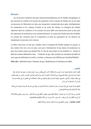 Résumé :
Les économies modernes des pays reposent principalement sur les fluides énergétiques ce
qui nécessite le contrôle et la mesure des quantités ou des volumes de fluides mis en jeu dans
un processus de fabrication ou dans une transaction commerciale pour gérer intelligemment
les rendements et les volumes d’entrée et de sortie des fluides. Le transport des fluides
industriel dans les conduites et les mesures de leurs débit sont nécessaires pour la plus part
des opérations de production et de commercialisation. La nature des fluides peut être modifiée
en causant des variations dans la composition ou dans les paramètres de ces derniers (la
température, la pression ou la vitesse).
Le débit, intervient, en tant que variable, dans le transport des fluides liquides ou gazeux et
des solides d’un lieu vers un autre, soit pour l’alimentation d’une chaine de production ou
pour être stocké entant que produit fini. Le but de cette étude est de modéliser et simuler le
débit de certains débitmètres dans l’industrie de gaz. Des résultats de simulation du débit de
trois types de débitmètre (à orifice, à turbine, à ultrason) sont affichés par Simulink/MaStleb.
Mots clés : débitmètre dans l’industrie de gaz, Modélisation et Simulation du débit,
‫ال‬
‫ملخص‬
:
‫كما‬، ‫انظُائم‬ ‫ٌذي‬ ‫حدم‬ َ ‫كمٍاخ‬ ‫قٍاص‬ َ ‫رصذ‬ ‫ٌتطهة‬ ‫انذي‬ ‫األمز‬، ‫انطاقح‬ ‫طُائم‬ ‫ػهى‬ ‫اطاطا‬ ‫ٌؼتمذ‬ ‫انحذٌثح‬ ‫انذَل‬ ‫اقتصاد‬
‫انتدارٌح‬ ‫انمؼامالخ‬ ً‫ف‬ َ‫أ‬ ‫انتصىٍغ‬ ‫ػمهٍح‬ ً‫ف‬ ‫انذَل‬ ‫ٌذي‬ ‫تشارك‬
.
‫مطهُب‬ ‫طزػتٍا‬ ‫قٍاص‬ َ ‫األواتٍة‬ ً‫ف‬ ‫انصىاػٍح‬ ‫طُائم‬ ‫وقم‬
‫انتظٌُق‬ َ ‫اإلوتاج‬ ‫ػمهٍاخ‬ ‫مؼظم‬ ً‫ف‬
.
ً‫مؼانم‬ ً‫ف‬ َ‫أ‬ ‫انتكٌُه‬ ً‫ف‬ ‫االختالفاخ‬ ‫خالل‬ ‫مه‬ ‫تؼذٌهٍا‬ ‫ٌمكه‬ ‫انظُائم‬ ‫طثٍؼح‬
(
‫درخح‬
‫انظزػح‬ َ‫أ‬ ‫انضغط‬ َ‫أ‬ ‫انحزارج‬
)
.
‫تغذٌح‬ ً‫ف‬ ‫تغٍزاخ‬ ‫ٌحذث‬ ‫قذ‬ ‫كما‬ ‫آخز‬ ‫انى‬ ‫مكان‬ ‫مه‬ ‫انغاسٌح‬ ‫انظائهح‬ َ‫أ‬ ‫انصهثح‬ ‫انمُاد‬ َ ‫انظُائم‬ ‫وقم‬ ً‫ف‬ ‫تغٍزاخ‬ ‫ٌحذث‬ ‫انتذفق‬
‫وٍائى‬ ‫كمىتح‬ ‫تخشٌىٍا‬ ‫نٍتم‬ ‫اإلوتاج‬ ‫خط‬
.
‫ثالثح‬ ‫محاكاج‬ ‫وتائح‬ ‫ػزض‬ ‫ٌتم‬ َ ‫انغاس‬ ‫صىاػح‬ ً‫ف‬ ‫انتذفق‬ ‫مقاٌٍض‬ ‫تؼط‬ ‫تذفق‬ ‫محاكاج‬ َ ‫ومذخح‬ ٌُ ‫انذراطح‬ ‫ٌذي‬ ‫مه‬ ‫انغزض‬
‫متز‬ ‫انتذفق‬ ‫مه‬ ‫أوُاع‬
(
‫انتزاطُن‬ َ ‫أتُرتٍه‬ ، ‫فٍض‬ ‫أَري‬
)
‫خالل‬ ‫مه‬
simulink/matlab
‫المفتاحية‬ ‫الكلمات‬
:
‫انتذفق‬ ‫َمحاكاج‬ ‫ومذخح‬ ‫انغاس‬ ‫صىاػح‬ ً‫ف‬ ‫انتذفق‬ ‫مقٍاص‬
.
.
 
