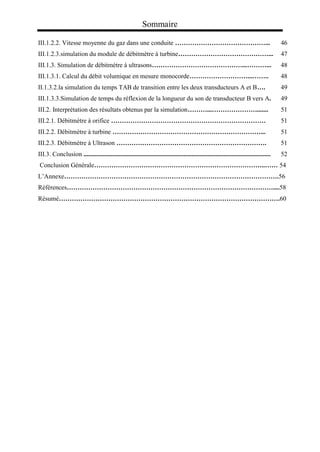 Sommaire
III.1.2.2. Vitesse moyenne du gaz dans une conduite ……………………………………... 46
III.1.2.3.simulation du module de débitmètre à turbine……………………………………... 47
III.1.3. Simulation de débitmètre à ultrasons……………………………………...………... 48
III.1.3.1. Calcul du débit volumique en mesure monocorde………………………...…….. 48
II.1.3.2.la simulation du temps TAB de transition entre les deux transducteurs A et B…. 49
III.1.3.3.Simulation de temps du réflexion de la longueur du son de transducteur B vers A. 49
III.2. Interprétation des résultats obtenus par la simulation………...…………………....... 51
III.2.1. Débitmètre à orifice ……………………………………………………………… 51
III.2.2. Débitmètre à turbine ……………………………………………………………... 51
III.2.3. Débitmètre à Ultrason ……………………………………………………………. 51
III.3. Conclusion .................................................................................................................... 52
Conclusion Générale……………………………………………………………………..…… 54
L’Annexe……………………………………………………………………………………….56
Références……………………………………………………………………………………....58
Résumé………………………………………………………………………………………….60
 