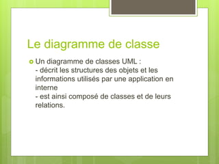 Le diagramme de classe
 Un diagramme de classes UML :
- décrit les structures des objets et les
informations utilisés par une application en
interne
- est ainsi composé de classes et de leurs
relations.
 