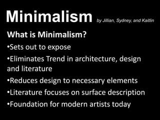 Minimalism                 by Jillian, Sydney, and Kaitlin


What is Minimalism?
•Sets out to expose
•Eliminates Trend in architecture, design
and literature
•Reduces design to necessary elements
•Literature focuses on surface description
•Foundation for modern artists today
 