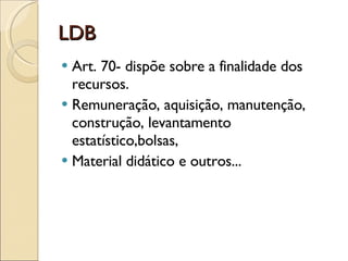 LDB Art. 70- dispõe sobre a finalidade dos recursos. Remuneração, aquisição, manutenção, construção, levantamento estatístico,bolsas, Material didático e outros... 