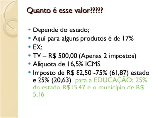 Quanto é esse valor????? Depende do estado; Aqui para alguns produtos é de 17% EX: TV – R$ 500,00 (Apenas 2 impostos) Alíquota de 16,5% ICMS Imposto de R$ 82,50 -75% (61,87) estado e 25% (20,63)  para a EDUCAÇÃO: 25% do estado R$15,47 e o município de R$ 5,16 