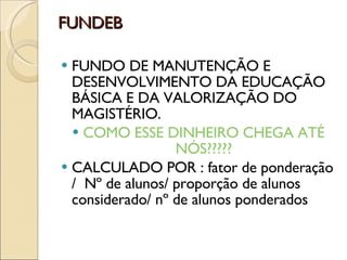 FUNDEB FUNDO DE MANUTENÇÃO E DESENVOLVIMENTO DA EDUCAÇÃO BÁSICA E DA VALORIZAÇÃO DO MAGISTÉRIO. COMO ESSE DINHEIRO CHEGA ATÉ NÓS????? CALCULADO POR : fator de ponderação /  Nº de alunos/ proporção de alunos considerado/ nº de alunos ponderados 