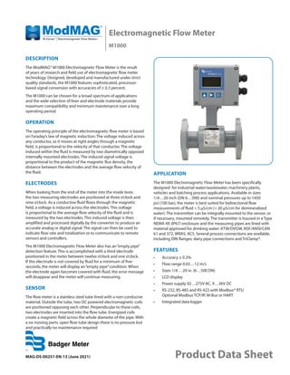 Electromagnetic Flow Meter
M1000
MAG-DS-00251-EN-13 (June 2021) Product Data Sheet
DESCRIPTION
The ModMAG® M1000 Electromagnetic Flow Meter is the result
of years of research and field use of electromagnetic flow meter
technology. Designed, developed and manufactured under strict
quality standards, the M1000 features sophisticated, processor-
based signal conversion with accuracies of ± 0.3 percent.
The M1000 can be chosen for a broad spectrum of applications
and the wide selection of liner and electrode materials provide
maximum compatibility and minimum maintenance over a long
operating period.
OPERATION
The operating principle of the electromagnetic flow meter is based
on Faraday’s law of magnetic induction: The voltage induced across
any conductor, as it moves at right angles through a magnetic
field, is proportional to the velocity of that conductor. The voltage
induced within the fluid is measured by two diametrically opposed
internally mounted electrodes. The induced signal voltage is
proportional to the product of the magnetic flux density, the
distance between the electrodes and the average flow velocity of
the fluid.
ELECTRODES
When looking from the end of the meter into the inside bore,
the two measuring electrodes are positioned at three o’clock and
nine o’clock. As a conductive fluid flows through the magnetic
field, a voltage is induced across the electrodes. This voltage
is proportional to the average flow velocity of the fluid and is
measured by the two electrodes. This induced voltage is then
amplified and processed digitally by the converter to produce an
accurate analog or digital signal. The signal can then be used to
indicate flow rate and totalization or to communicate to remote
sensors and controllers.
The M1000 Electromagnetic Flow Meter also has an“empty pipe”
detection feature. This is accomplished with a third electrode
positioned in the meter between twelve o’clock and one o’clock.
If this electrode is not covered by fluid for a minimum of five-
seconds, the meter will display an“empty pipe”condition. When
the electrode again becomes covered with fluid, the error message
will disappear and the meter will continue measuring.
SENSOR
The flow meter is a stainless steel tube lined with a non-conducive
material. Outside the tube, two DC powered electromagnetic coils
are positioned opposing each other. Perpendicular to these coils,
two electrodes are inserted into the flow tube. Energized coils
create a magnetic field across the whole diameter of the pipe. With
a no moving parts, open flow tube design there is no pressure lost
and practically no maintenance required
APPLICATION
The M1000 Electromagnetic Flow Meter has been specifically
designed for industrial water/wastewater, machinery plants,
vehicles and batching process applications. Available in sizes
1/4…20 inch (DN 6…500) and nominal pressures up to 1450
psi (100 bar), the meter is best suited for bidirectional flow
measurements of fluid > 5 µS/cm (> 20 µS/cm for demineralized
water). The transmitter can be integrally mounted to the sensor, or
if necessary, mounted remotely. The transmitter is housed in a Type
NEMA 4X (IP67) enclosure and the measuring pipes are lined with
material approved for drinking water: KTW/DVGW, NSF/ANSI/CAN
61 and 372, WRAS, ACS. Several process connections are available,
including DIN flanges, dairy pipe connections and TriClamp®.
FEATURES
•	 Accuracy ± 0.3%
•	 Flow range 0.03…12 m/s
•	 Sizes 1/4 …20 in. (6…500 DN)
•	 LCD display
•	 Power supply 92…275V AC, 9…36V DC
•	 RS-232, RS-485 and RS-422 with Modbus® RTU
Optional Modbus TCP/IP, M-Bus or HART
•	 Integrated data logger
 