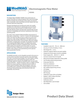 Electromagnetic Flow Meter
M2000
MAG-DS-01047-EN-17 (July 2021) Product Data Sheet
DESCRIPTION
The Badger Meter ModMAG® M2000 is the result of years of
research and field use of electromagnetic flow meter technology.
Based on Faraday’s law of induction, these meters can measure
water, wastewater, water-based fluids and other liquids that meet
minimum electrical conductivity.
Designed, developed and manufactured under strict quality
standards, this meter features sophisticated, processor-based
signal conversion with accuracies of ±0.20% of rate ±1 mm/s.
The wide selection of liner and electrode materials helps provide
maximum compatibility and minimum maintenance over a long
operating period.
The meter is best suited for bidirectional flow measurement of
fluids with a conductivity > 5 µS/cm (> 20 µS/cm for demineralized
water). The meter has high accuracy, is easy to use, and can be
chosen for a wide variety of applications. The backlit, four-line
display shows all actual flow measuring data, daily and complete
information, including alarm messages. The standard transmitter
has 4 programmable digital outputs, one digital input, power
output and different interfaces. Integrated system self checkup
makes putting into operation and service easier. For service
purpose, the meter configuration can be kept or transferred to
another meter without a new parametering via the optional
back-up parameter function.
APPLICATION
The M2000 transmitter can be integrally mounted to the sensor or
can be remote-mounted, if necessary and has many advantages
over other conventional technologies. The meter targets a variety
of applications and is well suited for the diverse water and
wastewater treatment industry. The M2000 meter can accurately
measure fluid flow—whether the fluid is water or a highly corrosive
liquid, very viscous, contains a moderate amount of solids, or
requires special handling. Today, electromagnetic meters are
successfully used in industries including building automation,
oil and gas, food and beverage, pharmaceutical, water and
wastewater, and chemical.
FEATURES
•	 Available in sizes 0.25…78 in. (6…2000 mm)
•	 Accuracy of ±0.2% of reading ±1 mm/s
•	 Flow Range 0.03…12 m/s
•	 Pulsed DC magnetic field for zero point stability
•	 Integral and remote signal converter availability
•	 Power Supply of 85…265V AC / 9…36V DC
•	 Corrosion resistant liners for long life
•	 Measurement largely independent of flow profile
•	 User friendly programming procedure
•	 Empty pipe detection
•	 Power loss totalization
•	 Digital signal processor (32-bit)
•	 Non-volatile programming memory
•	 LCD display
•	 Rotating cover
•	 IP67 Housing
•	 Calibrated in state-of-the-art facilities
•	 Modbus®, HART, Profibus DP, M-Bus
•	 Integrated data logger
•	 Verifications device
•	 NSF/ANSI/CAN 61 and 372 listed
•	 CSA certified
 