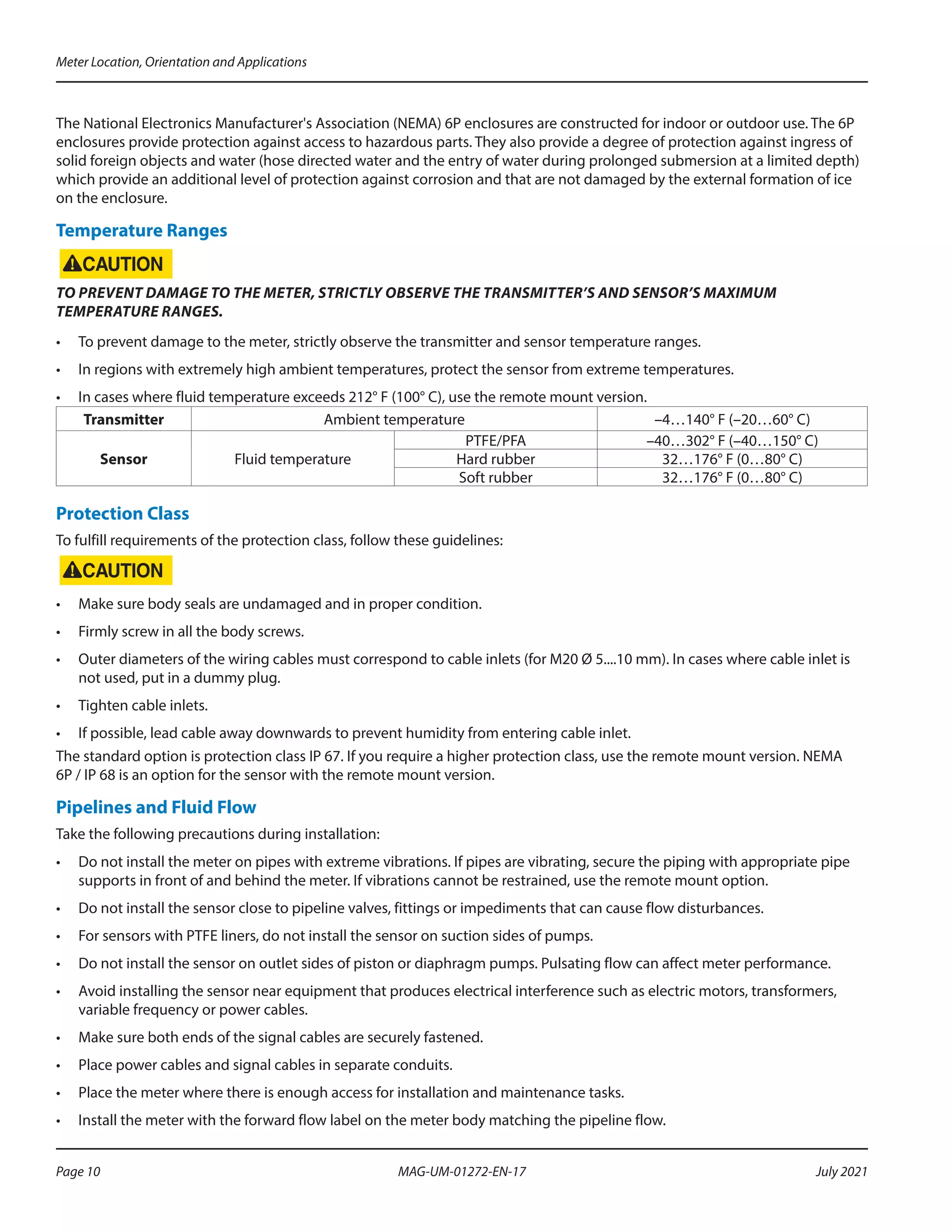 The National Electronics Manufacturer's Association (NEMA) 6P enclosures are constructed for indoor or outdoor use. The 6P
enclosures provide protection against access to hazardous parts. They also provide a degree of protection against ingress of
solid foreign objects and water (hose directed water and the entry of water during prolonged submersion at a limited depth)
which provide an additional level of protection against corrosion and that are not damaged by the external formation of ice
on the enclosure.
Temperature Ranges
TO PREVENT DAMAGE TO THE METER, STRICTLY OBSERVE THE TRANSMITTER’S AND SENSOR’S MAXIMUM
TEMPERATURE RANGES.
•	 To prevent damage to the meter, strictly observe the transmitter and sensor temperature ranges.
•	 In regions with extremely high ambient temperatures, protect the sensor from extreme temperatures.
•	 In cases where fluid temperature exceeds 212° F (100° C), use the remote mount version.
Transmitter Ambient temperature –4…140° F (–20…60° C)
Sensor Fluid temperature
PTFE/PFA –40…302° F (–40…150° C)
Hard rubber 32…176° F (0…80° C)
Soft rubber 32…176° F (0…80° C)
Protection Class
To fulfill requirements of the protection class, follow these guidelines:
•	 Make sure body seals are undamaged and in proper condition.
•	 Firmly screw in all the body screws.
•	 Outer diameters of the wiring cables must correspond to cable inlets (for M20 Ø 5....10 mm). In cases where cable inlet is
not used, put in a dummy plug.
•	 Tighten cable inlets.
•	 If possible, lead cable away downwards to prevent humidity from entering cable inlet.
The standard option is protection class IP 67. If you require a higher protection class, use the remote mount version. NEMA
6P / IP 68 is an option for the sensor with the remote mount version.
Pipelines and Fluid Flow
Take the following precautions during installation:
•	 Do not install the meter on pipes with extreme vibrations. If pipes are vibrating, secure the piping with appropriate pipe
supports in front of and behind the meter. If vibrations cannot be restrained, use the remote mount option.
•	 Do not install the sensor close to pipeline valves, fittings or impediments that can cause flow disturbances.
•	 For sensors with PTFE liners, do not install the sensor on suction sides of pumps.
•	 Do not install the sensor on outlet sides of piston or diaphragm pumps. Pulsating flow can affect meter performance.
•	 Avoid installing the sensor near equipment that produces electrical interference such as electric motors, transformers,
variable frequency or power cables.
•	 Make sure both ends of the signal cables are securely fastened.
•	 Place power cables and signal cables in separate conduits.
•	 Place the meter where there is enough access for installation and maintenance tasks.
•	 Install the meter with the forward flow label on the meter body matching the pipeline flow.
Meter Location, Orientation and Applications
Page 10 July 2021
MAG-UM-01272-EN-17
 
