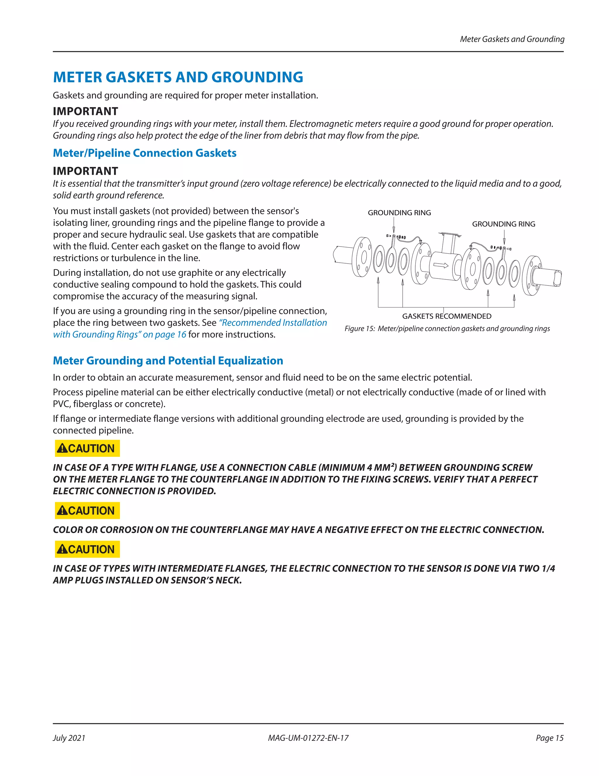 METER GASKETS AND GROUNDING
Gaskets and grounding are required for proper meter installation.
IMPORTANT
If you received grounding rings with your meter, install them. Electromagnetic meters require a good ground for proper operation.
Grounding rings also help protect the edge of the liner from debris that may flow from the pipe.
Meter/Pipeline Connection Gaskets
IMPORTANT
It is essential that the transmitter’s input ground (zero voltage reference) be electrically connected to the liquid media and to a good,
solid earth ground reference.
You must install gaskets (not provided) between the sensor's
isolating liner, grounding rings and the pipeline flange to provide a
proper and secure hydraulic seal. Use gaskets that are compatible
with the fluid. Center each gasket on the flange to avoid flow
restrictions or turbulence in the line.
During installation, do not use graphite or any electrically
conductive sealing compound to hold the gaskets. This could
compromise the accuracy of the measuring signal.
If you are using a grounding ring in the sensor/pipeline connection,
place the ring between two gaskets. See “Recommended Installation
with Grounding Rings” on page 16 for more instructions.
GASKETS RECOMMENDED
GROUNDING RING
GROUNDING RING
Figure 15: Meter/pipeline connection gaskets and grounding rings
Meter Grounding and Potential Equalization
In order to obtain an accurate measurement, sensor and fluid need to be on the same electric potential.
Process pipeline material can be either electrically conductive (metal) or not electrically conductive (made of or lined with
PVC, fiberglass or concrete).
If flange or intermediate flange versions with additional grounding electrode are used, grounding is provided by the
connected pipeline.
IN CASE OF A TYPE WITH FLANGE, USE A CONNECTION CABLE (MINIMUM 4 MM²) BETWEEN GROUNDING SCREW
ON THE METER FLANGE TO THE COUNTERFLANGE IN ADDITION TO THE FIXING SCREWS. VERIFY THAT A PERFECT
ELECTRIC CONNECTION IS PROVIDED.
COLOR OR CORROSION ON THE COUNTERFLANGE MAY HAVE A NEGATIVE EFFECT ON THE ELECTRIC CONNECTION.
IN CASE OF TYPES WITH INTERMEDIATE FLANGES, THE ELECTRIC CONNECTION TO THE SENSOR IS DONE VIA TWO 1/4
AMP PLUGS INSTALLED ON SENSOR’S NECK.
Meter Gaskets and Grounding
Page 15
July 2021 MAG-UM-01272-EN-17
 