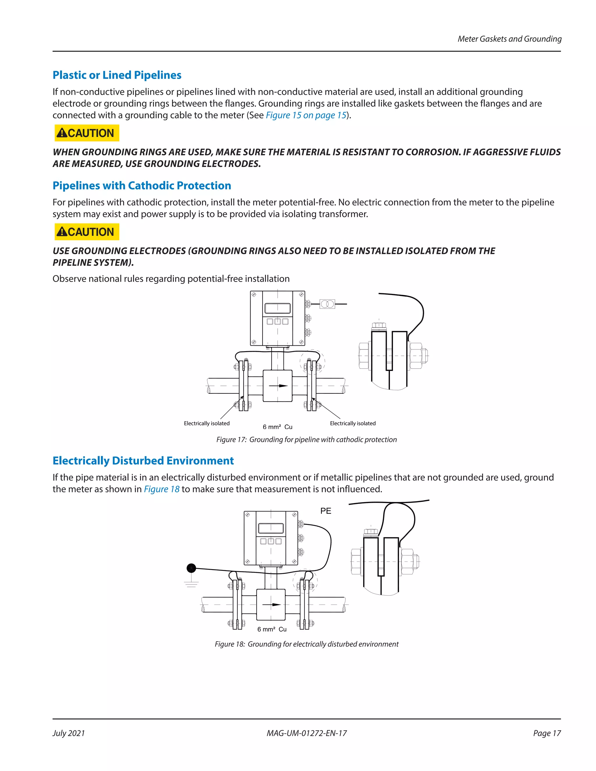 Plastic or Lined Pipelines
If non-conductive pipelines or pipelines lined with non-conductive material are used, install an additional grounding
electrode or grounding rings between the flanges. Grounding rings are installed like gaskets between the flanges and are
connected with a grounding cable to the meter (See Figure 15 on page 15).
WHEN GROUNDING RINGS ARE USED, MAKE SURE THE MATERIAL IS RESISTANT TO CORROSION. IF AGGRESSIVE FLUIDS
ARE MEASURED, USE GROUNDING ELECTRODES.
Pipelines with Cathodic Protection
For pipelines with cathodic protection, install the meter potential-free. No electric connection from the meter to the pipeline
system may exist and power supply is to be provided via isolating transformer.
USE GROUNDING ELECTRODES (GROUNDING RINGS ALSO NEED TO BE INSTALLED ISOLATED FROM THE
PIPELINE SYSTEM).
Observe national rules regarding potential-free installation
6 mm² Cu
Electrically isolated Electrically isolated
Figure 17: Grounding for pipeline with cathodic protection
Electrically Disturbed Environment
If the pipe material is in an electrically disturbed environment or if metallic pipelines that are not grounded are used, ground
the meter as shown in Figure 18 to make sure that measurement is not influenced.
6 mm² Cu
PE
Figure 18: Grounding for electrically disturbed environment
Meter Gaskets and Grounding
Page 17
July 2021 MAG-UM-01272-EN-17
 