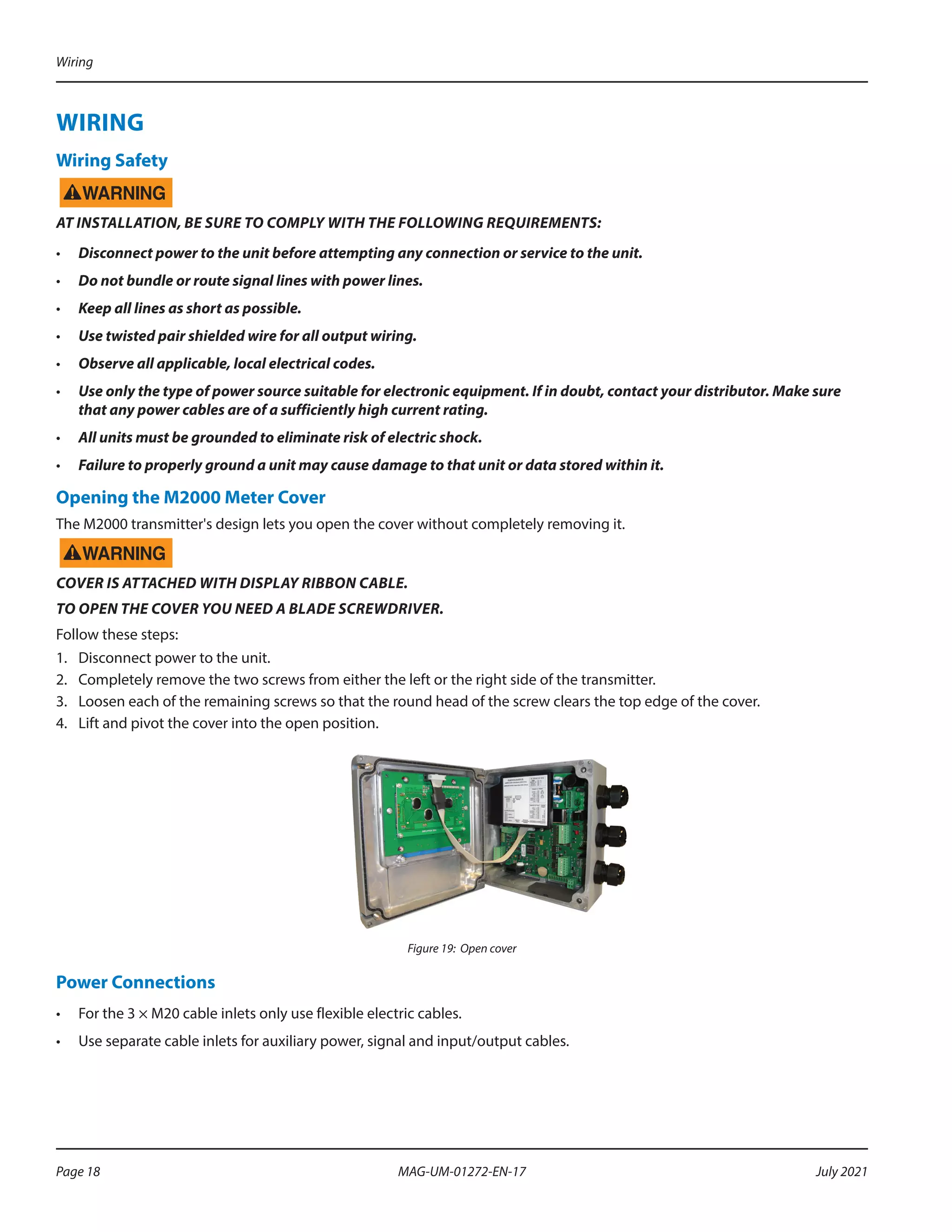 WIRING
Wiring Safety
AT INSTALLATION, BE SURE TO COMPLY WITH THE FOLLOWING REQUIREMENTS:
•	 Disconnect power to the unit before attempting any connection or service to the unit.
•	 Do not bundle or route signal lines with power lines.
•	 Keep all lines as short as possible.
•	 Use twisted pair shielded wire for all output wiring.
•	 Observe all applicable, local electrical codes.
•	 Use only the type of power source suitable for electronic equipment. If in doubt, contact your distributor. Make sure
that any power cables are of a sufficiently high current rating.
•	 All units must be grounded to eliminate risk of electric shock.
•	 Failure to properly ground a unit may cause damage to that unit or data stored within it.
Opening the M2000 Meter Cover
The M2000 transmitter's design lets you open the cover without completely removing it.
COVER IS ATTACHED WITH DISPLAY RIBBON CABLE.
TO OPEN THE COVER YOU NEED A BLADE SCREWDRIVER.
Follow these steps:
1.	 Disconnect power to the unit.
2.	 Completely remove the two screws from either the left or the right side of the transmitter.
3.	 Loosen each of the remaining screws so that the round head of the screw clears the top edge of the cover.
4.	 Lift and pivot the cover into the open position.
Figure 19: Open cover
Power Connections
•	 For the 3 × M20 cable inlets only use flexible electric cables.
•	 Use separate cable inlets for auxiliary power, signal and input/output cables.
Wiring
Page 18 July 2021
MAG-UM-01272-EN-17
 
