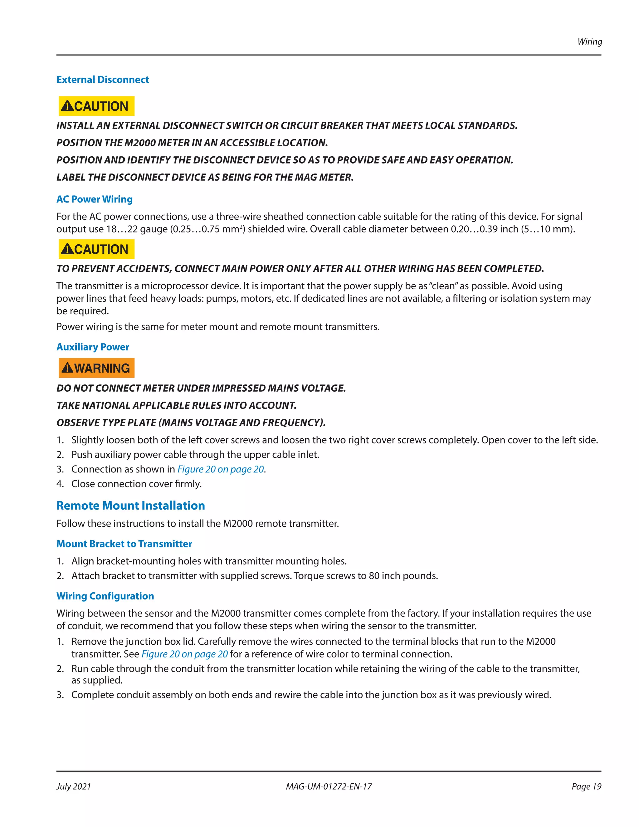 External Disconnect
INSTALL AN EXTERNAL DISCONNECT SWITCH OR CIRCUIT BREAKER THAT MEETS LOCAL STANDARDS.
POSITION THE M2000 METER IN AN ACCESSIBLE LOCATION.
POSITION AND IDENTIFY THE DISCONNECT DEVICE SO AS TO PROVIDE SAFE AND EASY OPERATION.
LABEL THE DISCONNECT DEVICE AS BEING FOR THE MAG METER.
AC Power Wiring
For the AC power connections, use a three-wire sheathed connection cable suitable for the rating of this device. For signal
output use 18…22 gauge (0.25…0.75 mm2
) shielded wire. Overall cable diameter between 0.20…0.39 inch (5…10 mm).
TO PREVENT ACCIDENTS, CONNECT MAIN POWER ONLY AFTER ALL OTHER WIRING HAS BEEN COMPLETED.
The transmitter is a microprocessor device. It is important that the power supply be as“clean”as possible. Avoid using
power lines that feed heavy loads: pumps, motors, etc. If dedicated lines are not available, a filtering or isolation system may
be required.
Power wiring is the same for meter mount and remote mount transmitters.
Auxiliary Power
DO NOT CONNECT METER UNDER IMPRESSED MAINS VOLTAGE.
TAKE NATIONAL APPLICABLE RULES INTO ACCOUNT.
OBSERVE TYPE PLATE (MAINS VOLTAGE AND FREQUENCY).
1.	 Slightly loosen both of the left cover screws and loosen the two right cover screws completely. Open cover to the left side.
2.	 Push auxiliary power cable through the upper cable inlet.
3.	 Connection as shown in Figure 20 on page 20.
4.	 Close connection cover firmly.
Remote Mount Installation
Follow these instructions to install the M2000 remote transmitter.
Mount Bracket to Transmitter
1.	 Align bracket-mounting holes with transmitter mounting holes.
2.	 Attach bracket to transmitter with supplied screws. Torque screws to 80 inch pounds.
Wiring Configuration
Wiring between the sensor and the M2000 transmitter comes complete from the factory. If your installation requires the use
of conduit, we recommend that you follow these steps when wiring the sensor to the transmitter.
1.	 Remove the junction box lid. Carefully remove the wires connected to the terminal blocks that run to the M2000
transmitter. See Figure 20 on page 20 for a reference of wire color to terminal connection.
2.	 Run cable through the conduit from the transmitter location while retaining the wiring of the cable to the transmitter,
as supplied.
3.	 Complete conduit assembly on both ends and rewire the cable into the junction box as it was previously wired.
Wiring
Page 19
July 2021 MAG-UM-01272-EN-17
 