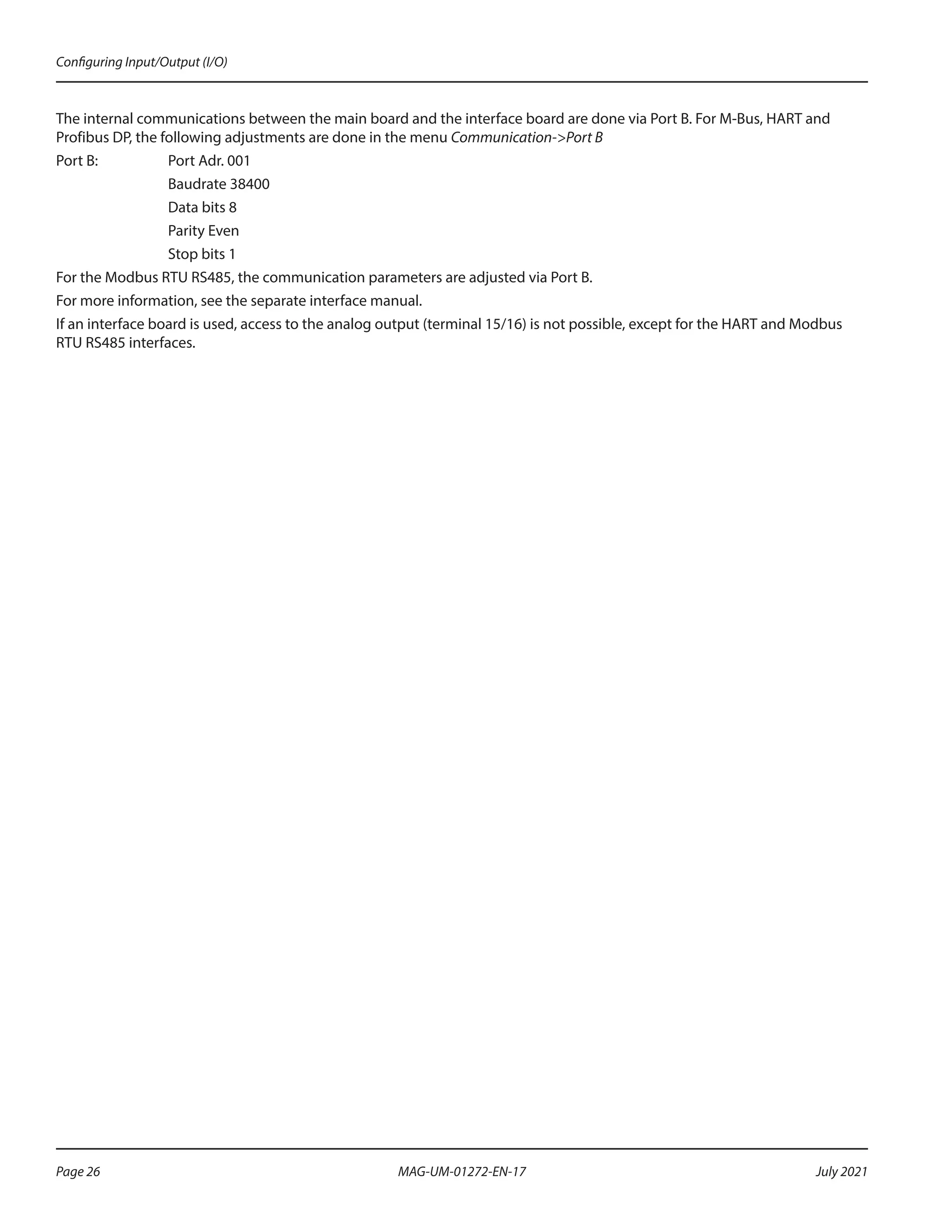 The internal communications between the main board and the interface board are done via Port B. For M-Bus, HART and
Profibus DP, the following adjustments are done in the menu Communication->Port B
Port B:		 Port Adr. 001
		Baudrate 38400
		 Data bits 8
		Parity Even
		 Stop bits 1
For the Modbus RTU RS485, the communication parameters are adjusted via Port B.
For more information, see the separate interface manual.
If an interface board is used, access to the analog output (terminal 15/16) is not possible, except for the HART and Modbus
RTU RS485 interfaces.
Configuring Input/Output (I/O)
Page 26 July 2021
MAG-UM-01272-EN-17
 