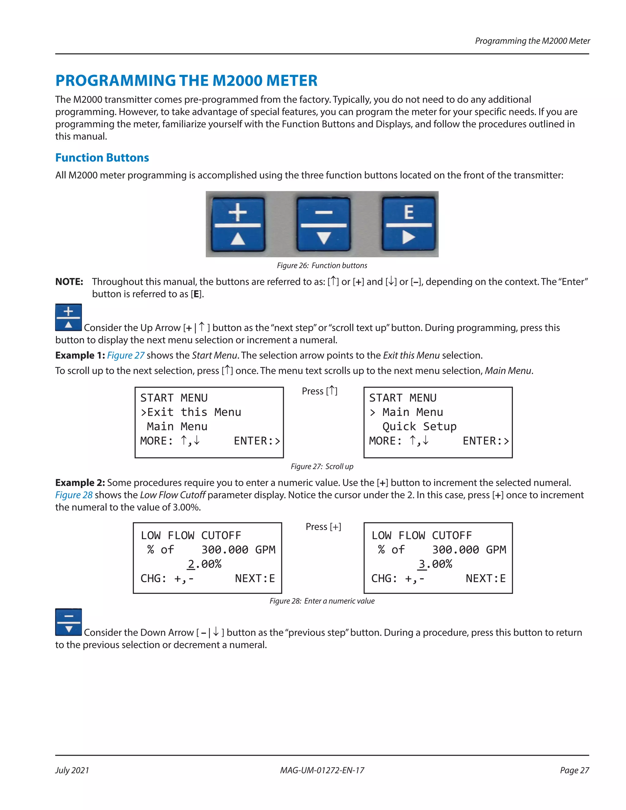 PROGRAMMING THE M2000 METER
The M2000 transmitter comes pre-programmed from the factory. Typically, you do not need to do any additional
programming. However, to take advantage of special features, you can program the meter for your specific needs. If you are
programming the meter, familiarize yourself with the Function Buttons and Displays, and follow the procedures outlined in
this manual.
Function Buttons
All M2000 meter programming is accomplished using the three function buttons located on the front of the transmitter:
Figure 26: Function buttons
OTE:	
N Throughout this manual, the buttons are referred to as: [↑] or [+] and [↓] or [–], depending on the context. The“Enter”
button is referred to as [E].
Consider the Up Arrow [+ | ↑ ] button as the“next step”or“scroll text up”button. During programming, press this
button to display the next menu selection or increment a numeral.
Example 1: Figure 27 shows the Start Menu. The selection arrow points to the Exit this Menu selection.
To scroll up to the next selection, press [↑] once. The menu text scrolls up to the next menu selection, Main Menu.
START MENU
>Exit this Menu
Main Menu
MORE: ↑,↓ ENTER:>
Press [↑]
START MENU
> Main Menu
Quick Setup
MORE: ↑,↓ ENTER:>
Figure 27: Scroll up
Example 2: Some procedures require you to enter a numeric value. Use the [+] button to increment the selected numeral.
Figure 28 shows the Low Flow Cutoff parameter display. Notice the cursor under the 2. In this case, press [+] once to increment
the numeral to the value of 3.00%.
LOW FLOW CUTOFF
% of 300.000 GPM
2.00%
CHG: +,- NEXT:E
Press [+]
LOW FLOW CUTOFF
% of 300.000 GPM
3.00%
CHG: +,- NEXT:E
Figure 28: Enter a numeric value
Consider the Down Arrow [ – | ↓ ] button as the“previous step”button. During a procedure, press this button to return
to the previous selection or decrement a numeral.
Programming the M2000 Meter
Page 27
July 2021 MAG-UM-01272-EN-17
 
