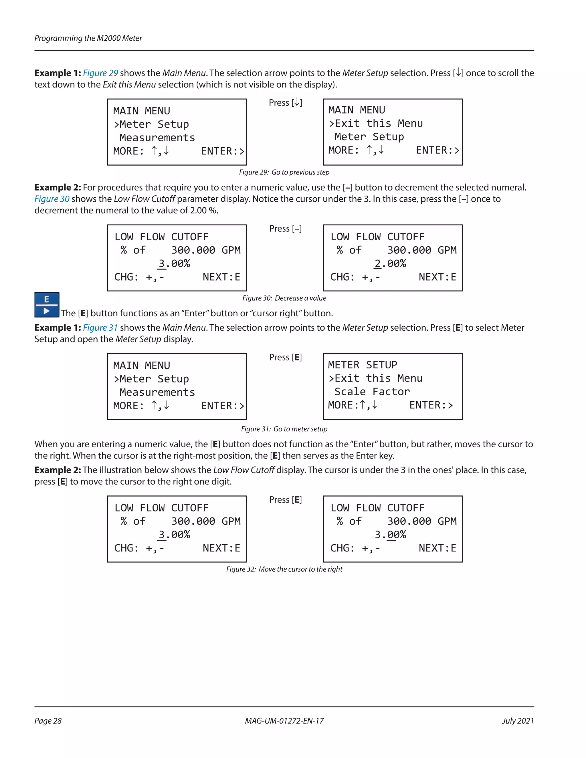 Example 1: Figure 29 shows the Main Menu. The selection arrow points to the Meter Setup selection. Press [↓] once to scroll the
text down to the Exit this Menu selection (which is not visible on the display).
MAIN MENU
>Meter Setup
Measurements
MORE: ↑,↓ ENTER:>
Press [↓]
MAIN MENU
>Exit this Menu
Meter Setup
MORE: ↑,↓ ENTER:>
Figure 29: Go to previous step
Example 2: For procedures that require you to enter a numeric value, use the [–] button to decrement the selected numeral.
Figure 30 shows the Low Flow Cutoff parameter display. Notice the cursor under the 3. In this case, press the [–] once to
decrement the numeral to the value of 2.00 %.
LOW FLOW CUTOFF
% of 300.000 GPM
3.00%
CHG: +,- NEXT:E
Press [–]
LOW FLOW CUTOFF
% of 300.000 GPM
2.00%
CHG: +,- NEXT:E
Figure 30: Decrease a value
The [E] button functions as an“Enter”button or“cursor right”button.
Example 1: Figure 31 shows the Main Menu. The selection arrow points to the Meter Setup selection. Press [E] to select Meter
Setup and open the Meter Setup display.
MAIN MENU
>Meter Setup
Measurements
MORE: ↑,↓ ENTER:>
Press [E]
METER SETUP
>Exit this Menu
Scale Factor
MORE:↑,↓ ENTER:>
Figure 31: Go to meter setup
When you are entering a numeric value, the [E] button does not function as the“Enter”button, but rather, moves the cursor to
the right. When the cursor is at the right-most position, the [E] then serves as the Enter key.
Example 2: The illustration below shows the Low Flow Cutoff display. The cursor is under the 3 in the ones' place. In this case,
press [E] to move the cursor to the right one digit.
LOW FLOW CUTOFF
% of 300.000 GPM
3.00%
CHG: +,- NEXT:E
Press [E]
LOW FLOW CUTOFF
% of 300.000 GPM
3.00%
CHG: +,- NEXT:E
Figure 32: Move the cursor to the right
Programming the M2000 Meter
Page 28 July 2021
MAG-UM-01272-EN-17
 