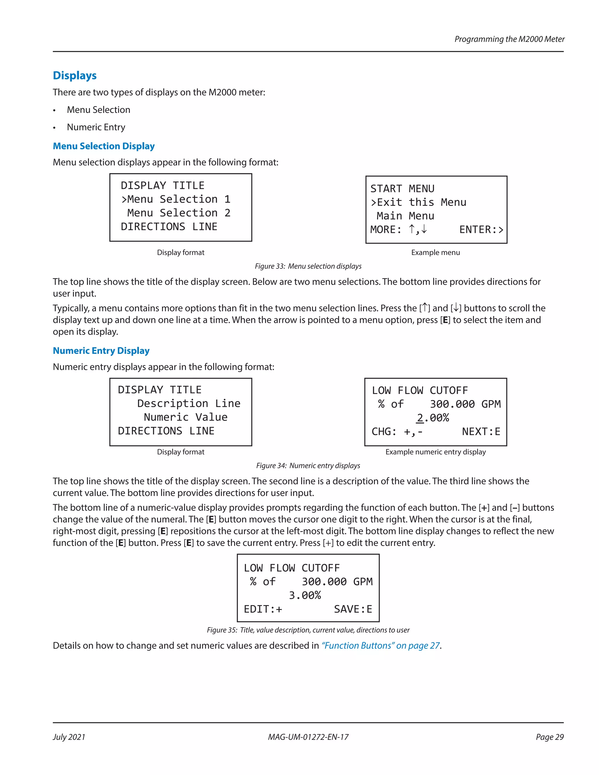 Displays
There are two types of displays on the M2000 meter:
•	 Menu Selection
•	 Numeric Entry
Menu Selection Display
Menu selection displays appear in the following format:
DISPLAY TITLE
>Menu Selection 1
Menu Selection 2
DIRECTIONS LINE
START MENU
>Exit this Menu
Main Menu
MORE: ↑,↓ ENTER:>
Display format Example menu
Figure 33: Menu selection displays
The top line shows the title of the display screen. Below are two menu selections. The bottom line provides directions for
user input.
Typically, a menu contains more options than fit in the two menu selection lines. Press the [↑] and [↓] buttons to scroll the
display text up and down one line at a time. When the arrow is pointed to a menu option, press [E] to select the item and
open its display.
Numeric Entry Display
Numeric entry displays appear in the following format:
DISPLAY TITLE
Description Line
Numeric Value
DIRECTIONS LINE
LOW FLOW CUTOFF
% of 300.000 GPM
2.00%
CHG: +,- NEXT:E
Display format Example numeric entry display
Figure 34: Numeric entry displays
The top line shows the title of the display screen. The second line is a description of the value. The third line shows the
current value. The bottom line provides directions for user input.
The bottom line of a numeric-value display provides prompts regarding the function of each button. The [+] and [–] buttons
change the value of the numeral. The [E] button moves the cursor one digit to the right. When the cursor is at the final,
right-most digit, pressing [E] repositions the cursor at the left-most digit. The bottom line display changes to reflect the new
function of the [E] button. Press [E] to save the current entry. Press [+] to edit the current entry.
LOW FLOW CUTOFF
% of 300.000 GPM
3.00%
EDIT:+ SAVE:E
Figure 35: Title, value description, current value, directions to user
Details on how to change and set numeric values are described in “Function Buttons” on page 27.
Programming the M2000 Meter
Page 29
July 2021 MAG-UM-01272-EN-17
 