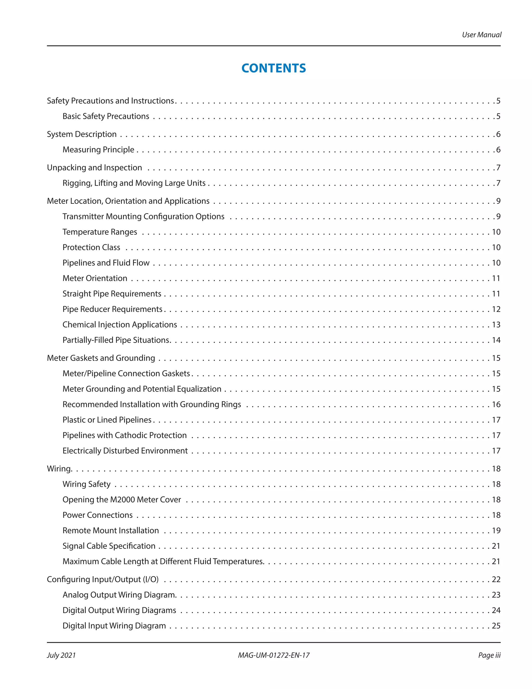 CONTENTS
Safety Precautions and Instructions .  .  .  .  .  .  .  .  .  .  .  .  .  .  .  .  .  .  .  .  .  .  .  .  .  .  .  .  .  .  .  .  .  .  .  .  .  .  .  .  .  .  .  .  .  .  .  .  .  .  .  .  .  .  .  .  .  . 5
Basic Safety Precautions .  .  .  .  .  .  .  .  .  .  .  .  .  .  .  .  .  .  .  .  .  .  .  .  .  .  .  .  .  .  .  .  .  .  .  .  .  .  .  .  .  .  .  .  .  .  .  .  .  .  .  .  .  .  .  .  .  .  .  .  .  .  .  5
System Description .  .  .  .  .  .  .  .  .  .  .  .  .  .  .  .  .  .  .  .  .  .  .  .  .  .  .  .  .  .  .  .  .  .  .  .  .  .  .  .  .  .  .  .  .  .  .  .  .  .  .  .  .  .  .  .  .  .  .  .  .  .  .  .  .  .  .  .  .  6
Measuring Principle .  .  .  .  .  .  .  .  .  .  .  .  .  .  .  .  .  .  .  .  .  .  .  .  .  .  .  .  .  .  .  .  .  .  .  .  .  .  .  .  .  .  .  .  .  .  .  .  .  .  .  .  .  .  .  .  .  .  .  .  .  .  .  .  .  .  6
Unpacking and Inspection  .  .  .  .  .  .  .  .  .  .  .  .  .  .  .  .  .  .  .  .  .  .  .  .  .  .  .  .  .  .  .  .  .  .  .  .  .  .  .  .  .  .  .  .  .  .  .  .  .  .  .  .  .  .  .  .  .  .  .  .  .  .  .  .  7
Rigging, Lifting and Moving Large Units .  .  .  .  .  .  .  .  .  .  .  .  .  .  .  .  .  .  .  .  .  .  .  .  .  .  .  .  .  .  .  .  .  .  .  .  .  .  .  .  .  .  .  .  .  .  .  .  .  .  .  .  .  7
Meter Location, Orientation and Applications .  .  .  .  .  .  .  .  .  .  .  .  .  .  .  .  .  .  .  .  .  .  .  .  .  .  .  .  .  .  .  .  .  .  .  .  .  .  .  .  .  .  .  .  .  .  .  .  .  .  .  .  9
Transmitter Mounting Configuration Options  .  .  .  .  .  .  .  .  .  .  .  .  .  .  .  .  .  .  .  .  .  .  .  .  .  .  .  .  .  .  .  .  .  .  .  .  .  .  .  .  .  .  .  .  .  .  .  .  .  9
Temperature Ranges .  .  .  .  .  .  .  .  .  .  .  .  .  .  .  .  .  .  .  .  .  .  .  .  .  .  .  .  .  .  .  .  .  .  .  .  .  .  .  .  .  .  .  .  .  .  .  .  .  .  .  .  .  .  .  .  .  .  .  .  .  .  .  .  10
Protection Class  .  .  .  .  .  .  .  .  .  .  .  .  .  .  .  .  .  .  .  .  .  .  .  .  .  .  .  .  .  .  .  .  .  .  .  .  .  .  .  .  .  .  .  .  .  .  .  .  .  .  .  .  .  .  .  .  .  .  .  .  .  .  .  .  .  .  .  10
Pipelines and Fluid Flow .  .  .  .  .  .  .  .  .  .  .  .  .  .  .  .  .  .  .  .  .  .  .  .  .  .  .  .  .  .  .  .  .  .  .  .  .  .  .  .  .  .  .  .  .  .  .  .  .  .  .  .  .  .  .  .  .  .  .  .  .  .  10
Meter Orientation .  .  .  .  .  .  .  .  .  .  .  .  .  .  .  .  .  .  .  .  .  .  .  .  .  .  .  .  .  .  .  .  .  .  .  .  .  .  .  .  .  .  .  .  .  .  .  .  .  .  .  .  .  .  .  .  .  .  .  .  .  .  .  .  .  .  11
Straight Pipe Requirements .  .  .  .  .  .  .  .  .  .  .  .  .  .  .  .  .  .  .  .  .  .  .  .  .  .  .  .  .  .  .  .  .  .  .  .  .  .  .  .  .  .  .  .  .  .  .  .  .  .  .  .  .  .  .  .  .  .  .  .  11
Pipe Reducer Requirements  .  .  .  .  .  .  .  .  .  .  .  .  .  .  .  .  .  .  .  .  .  .  .  .  .  .  .  .  .  .  .  .  .  .  .  .  .  .  .  .  .  .  .  .  .  .  .  .  .  .  .  .  .  .  .  .  .  .  .  . 12
Chemical Injection Applications .  .  .  .  .  .  .  .  .  .  .  .  .  .  .  .  .  .  .  .  .  .  .  .  .  .  .  .  .  .  .  .  .  .  .  .  .  .  .  .  .  .  .  .  .  .  .  .  .  .  .  .  .  .  .  .  .  13
Partially-Filled Pipe Situations .  .  .  .  .  .  .  .  .  .  .  .  .  .  .  .  .  .  .  .  .  .  .  .  .  .  .  .  .  .  .  .  .  .  .  .  .  .  .  .  .  .  .  .  .  .  .  .  .  .  .  .  .  .  .  .  .  .  . 14
Meter Gaskets and Grounding .  .  .  .  .  .  .  .  .  .  .  .  .  .  .  .  .  .  .  .  .  .  .  .  .  .  .  .  .  .  .  .  .  .  .  .  .  .  .  .  .  .  .  .  .  .  .  .  .  .  .  .  .  .  .  .  .  .  .  .  .  15
Meter/Pipeline Connection Gaskets  .  .  .  .  .  .  .  .  .  .  .  .  .  .  .  .  .  .  .  .  .  .  .  .  .  .  .  .  .  .  .  .  .  .  .  .  .  .  .  .  .  .  .  .  .  .  .  .  .  .  .  .  .  .  . 15
Meter Grounding and Potential Equalization .  .  .  .  .  .  .  .  .  .  .  .  .  .  .  .  .  .  .  .  .  .  .  .  .  .  .  .  .  .  .  .  .  .  .  .  .  .  .  .  .  .  .  .  .  .  .  .  .  15
Recommended Installation with Grounding Rings  .  .  .  .  .  .  .  .  .  .  .  .  .  .  .  .  .  .  .  .  .  .  .  .  .  .  .  .  .  .  .  .  .  .  .  .  .  .  .  .  .  .  .  .  .  16
Plastic or Lined Pipelines  .  .  .  .  .  .  .  .  .  .  .  .  .  .  .  .  .  .  .  .  .  .  .  .  .  .  .  .  .  .  .  .  .  .  .  .  .  .  .  .  .  .  .  .  .  .  .  .  .  .  .  .  .  .  .  .  .  .  .  .  .  . 17
Pipelines with Cathodic Protection .  .  .  .  .  .  .  .  .  .  .  .  .  .  .  .  .  .  .  .  .  .  .  .  .  .  .  .  .  .  .  .  .  .  .  .  .  .  .  .  .  .  .  .  .  .  .  .  .  .  .  .  .  .  .  17
Electrically Disturbed Environment .  .  .  .  .  .  .  .  .  .  .  .  .  .  .  .  .  .  .  .  .  .  .  .  .  .  .  .  .  .  .  .  .  .  .  .  .  .  .  .  .  .  .  .  .  .  .  .  .  .  .  .  .  .  .  17
Wiring .  .  .  .  .  .  .  .  .  .  .  .  .  .  .  .  .  .  .  .  .  .  .  .  .  .  .  .  .  .  .  .  .  .  .  .  .  .  .  .  .  .  .  .  .  .  .  .  .  .  .  .  .  .  .  .  .  .  .  .  .  .  .  .  .  .  .  .  .  .  .  .  .  .  .  .  . 18
Wiring Safety .  .  .  .  .  .  .  .  .  .  .  .  .  .  .  .  .  .  .  .  .  .  .  .  .  .  .  .  .  .  .  .  .  .  .  .  .  .  .  .  .  .  .  .  .  .  .  .  .  .  .  .  .  .  .  .  .  .  .  .  .  .  .  .  .  .  .  .  .  18
Opening the M2000 Meter Cover .  .  .  .  .  .  .  .  .  .  .  .  .  .  .  .  .  .  .  .  .  .  .  .  .  .  .  .  .  .  .  .  .  .  .  .  .  .  .  .  .  .  .  .  .  .  .  .  .  .  .  .  .  .  .  .  18
Power Connections .  .  .  .  .  .  .  .  .  .  .  .  .  .  .  .  .  .  .  .  .  .  .  .  .  .  .  .  .  .  .  .  .  .  .  .  .  .  .  .  .  .  .  .  .  .  .  .  .  .  .  .  .  .  .  .  .  .  .  .  .  .  .  .  .  18
Remote Mount Installation .  .  .  .  .  .  .  .  .  .  .  .  .  .  .  .  .  .  .  .  .  .  .  .  .  .  .  .  .  .  .  .  .  .  .  .  .  .  .  .  .  .  .  .  .  .  .  .  .  .  .  .  .  .  .  .  .  .  .  .  19
Signal Cable Specification .  .  .  .  .  .  .  .  .  .  .  .  .  .  .  .  .  .  .  .  .  .  .  .  .  .  .  .  .  .  .  .  .  .  .  .  .  .  .  .  .  .  .  .  .  .  .  .  .  .  .  .  .  .  .  .  .  .  .  .  .  21
Maximum Cable Length at Different Fluid Temperatures .  .  .  .  .  .  .  .  .  .  .  .  .  .  .  .  .  .  .  .  .  .  .  .  .  .  .  .  .  .  .  .  .  .  .  .  .  .  .  .  .  . 21
Configuring Input/Output (I/O)  .  .  .  .  .  .  .  .  .  .  .  .  .  .  .  .  .  .  .  .  .  .  .  .  .  .  .  .  .  .  .  .  .  .  .  .  .  .  .  .  .  .  .  .  .  .  .  .  .  .  .  .  .  .  .  .  .  .  .  .  22
Analog Output Wiring Diagram .  .  .  .  .  .  .  .  .  .  .  .  .  .  .  .  .  .  .  .  .  .  .  .  .  .  .  .  .  .  .  .  .  .  .  .  .  .  .  .  .  .  .  .  .  .  .  .  .  .  .  .  .  .  .  .  .  . 23
Digital Output Wiring Diagrams .  .  .  .  .  .  .  .  .  .  .  .  .  .  .  .  .  .  .  .  .  .  .  .  .  .  .  .  .  .  .  .  .  .  .  .  .  .  .  .  .  .  .  .  .  .  .  .  .  .  .  .  .  .  .  .  .  24
Digital Input Wiring Diagram .  .  .  .  .  .  .  .  .  .  .  .  .  .  .  .  .  .  .  .  .  .  .  .  .  .  .  .  .  .  .  .  .  .  .  .  .  .  .  .  .  .  .  .  .  .  .  .  .  .  .  .  .  .  .  .  .  .  .  25
User Manual
Page iii
July 2021 MAG-UM-01272-EN-17
 